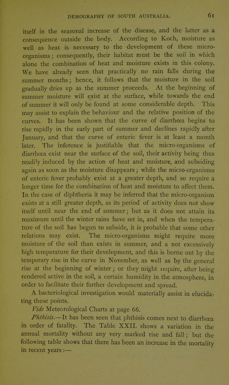 itself in the seasonal increase of the disease, and the latter as a consequence outside the body. According to Koch, moisture as well as heat is necessary to the development of these micro- organisms ; consequently, their habitat must be the soil in which alone the combination of heat and moisture exists in this colony. We have already seen that practically no rain falls during the summer months; hence, it follows that the moisture in the soil gradually dries up as the summer proceeds. At the beginning of summer moisture will exist at the surface, while towards the end of summer it will only be found at some considerable depth. This may assist to explain the behaviour and the relative position of the curves. It has been shown that the curve of diarrhoea begins to rise rapidly in the early part of summer and declines rapidly after January, and that the curve of enteric fever is at least a month later. The inference is justifiable that the micro-organisms of diarrhoea exist near the surface of the soil, their activity being thus readily induced by the action of heat and moisture, and subsiding again as soon as the moisture disappears; while the micro-organisms of enteric fever probably exist at a greater depth, and so require a longer time for the combination of heat and moisture to affect them. In the case of diphtheria it may be inferred that the micro-organism exists at a still greater depth, as its period of activity does not show itself until near the end of summer; but as it does not attain its maximum until the winter rains have set in, and when the tempera- ture of the soil has begun to subside, it is probable that some other relations may exist. The micro-organisms might require more moisture of the soil than exists in summer, and a not excessively high temperature for their development, and this is borne out by the temporary rise in the curve in November, as well as by the general rise at the beginning of winter; or they might lequire, after being rendered active in the soil, a certain humidity in the atmosphere, in order to facilitate their further development and spread. A bacteriological investigation would materially assist in elucida- ting these points. Vide Meteorological Charts at page 66. Phthisis.—It has been seen that phthisis comes next to diarrhoea in order of fatality. The Table XXII. shows a variation in the annual mortality without any very marked rise and fall; but the following table shows that there has been an increase in the mortality in recent years :—