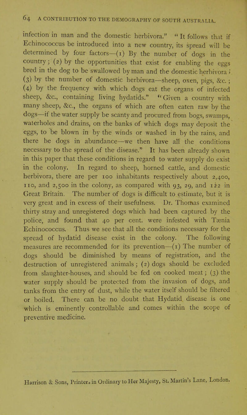 infection in man and the domestic herbivora.  It follows that if Echinococcus be introduced into a new country, its spread will be determined by four factors—(i) By the number of dogs in the country; (2) by the opportunities that exist for enabling the eggs bred in the dog to be swallowed by man and the domestic herbivora >' (3) by the number of domestic herbivora—sheep, oxen, pigs, &c. ; (4) by the frequency with which dogs eat the organs of infected sheep, &c., containing living hydatids. Given a country with many sheep, &c., the organs of which are often eaten raw by the dogs—if the water supply be scanty and procured from bogs, swamps, waterholes and drains, on the banks of which dogs may deposit the eggs, to be blown in by the winds or washed in by the rains, and there be dogs in abundance—we then have all the conditions necessary to the spread of the disease. It has been already sliown in this paper that these conditions in regard to water supply do exist in the colony. In regard to sheep, horned cattle, and domestic herbivora, there are per 100 inhabitants respectively about 2,400, no, and 2,500 in the colony, as compared with 93, 29, and 122 in Great Britain. The number of dogs is difficult to estimate, but it is very great and in excess of their usefulness. Dr. Thomas examined thirty stray and unregistered dogs which had been captured by the police, and found that 40 per cent, were infested with Taenia Echinococcus. Thus we see that all the conditions necessary for the spread of hydatid disease exist in the colony. The following measures are recommended for its prevention—(i) The number of dogs should be diminished by means of registration, and the destruction of unregistered animals; (2) dogs should be excluded from slaughter-houses, and should be fed on cooked meat; (3) the water supply should be protected from the invasion of dogs, and tanks from the entry of dust, while the water itself should be filtered or boiled. There can be no doubt that Hydatid disease is one which is eminently controllable and comes within the scope of preventive medicine. Harrison & Sons, Printero in Ordinary to Her Majesty, St. Martin's Lane,