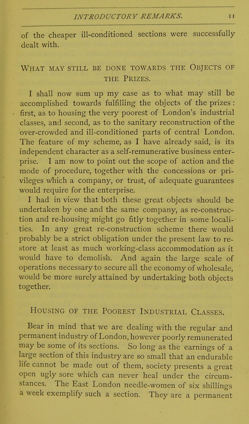 of the cheaper ill-conditioned sections were successfully dealt with. What may still be done towards the Objects of THE Prizes. I shall now sum up my case as to what may still be accomplished towards fulfilling the objects of the prizes : first, as to housing the very poorest of London's industrial classes, and second, as to the sanitary reconstruction of the over-crowded and ill-conditioned parts of central London. The feature of my scheme, as I have already said, is its independent character as a self-remunerative business enter- prise. I am now to point out the scope of action and the mode of procedure, together with the concessions or pri- vileges which a company, or trust, of adequate guarantees would require for the enterprise. I had in view that both these great objects should be undertaken by one and the same company, as re-construc- tion and re-housing might go fitly together in some locali-- ties. In any great re-construction scheme there would probably be a strict obligation under the present law to re- store at least as much working-class accommodation as it would have to demolish. And again the large scale of operations necessary to secure all the economy of wholesale, would be more surely attained by undertaking both objects together. Housing of the Poorest Industrial Classes. Bear in mind that we are dealing with the regular and permanent industry of London, however poorly remunerated may be some of its sections. So long as the earnings of a large section of this industry are so small that an endurable life cannot be made out of them, society presents a great open ugly sore which can never heal under the circum- stances. The East London needle-women of six shillings a week exemplify such a section. They are a permanent