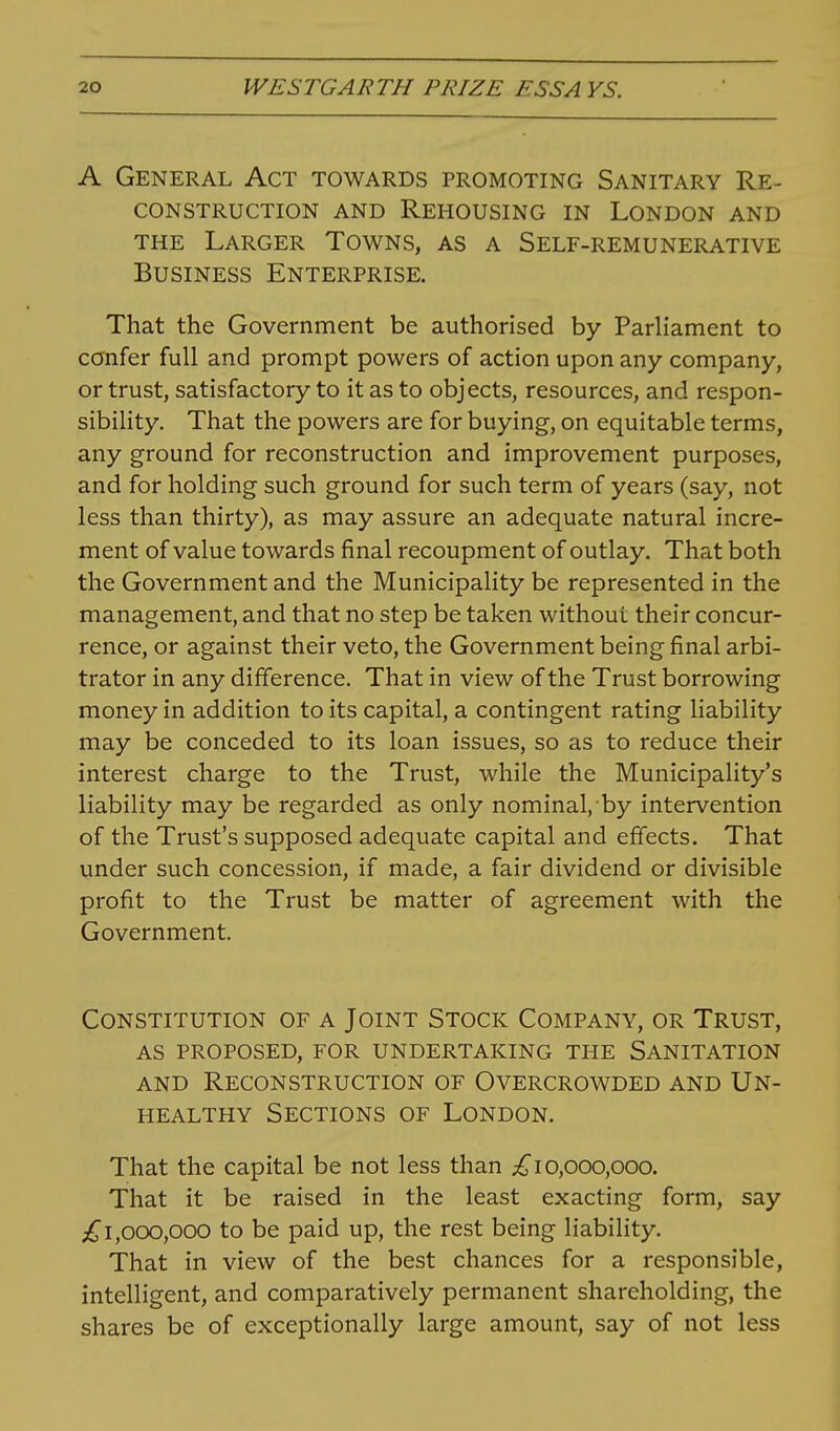 A General Act towards promoting Sanitary Re- construction AND Rehousing in London and THE Larger Towns, as a Self-remunerative Business Enterprise. That the Government be authorised by Parliament to confer full and prompt powers of action upon any company, or trust, satisfactory to it as to objects, resources, and respon- sibility. That the powers are for buying, on equitable terms, any ground for reconstruction and improvement purposes, and for holding such ground for such term of years (say, not less than thirty), as may assure an adequate natural incre- ment of value towards final recoupment of outlay. That both the Government and the Municipality be represented in the management, and that no step be taken without their concur- rence, or against their veto, the Government being final arbi- trator in any difference. That in view of the Trust borrowing money in addition to its capital, a contingent rating liability may be conceded to its loan issues, so as to reduce their interest charge to the Trust, while the Municipality's liability may be regarded as only nominal, by intervention of the Trust's supposed adequate capital and effects. That under such concession, if made, a fair dividend or divisible profit to the Trust be matter of agreement with the Government. Constitution of a Joint Stock Company, or Trust, AS proposed, for undertaking the Sanitation AND Reconstruction of Overcrowded and Un- healthy Sections of London. That the capital be not less than 10,000,000. That it be raised in the least exacting form, say ;^1,000,000 to be paid up, the rest being liability. That in view of the best chances for a responsible, intelligent, and comparatively permanent shareholding, the shares be of exceptionally large amount, say of not less