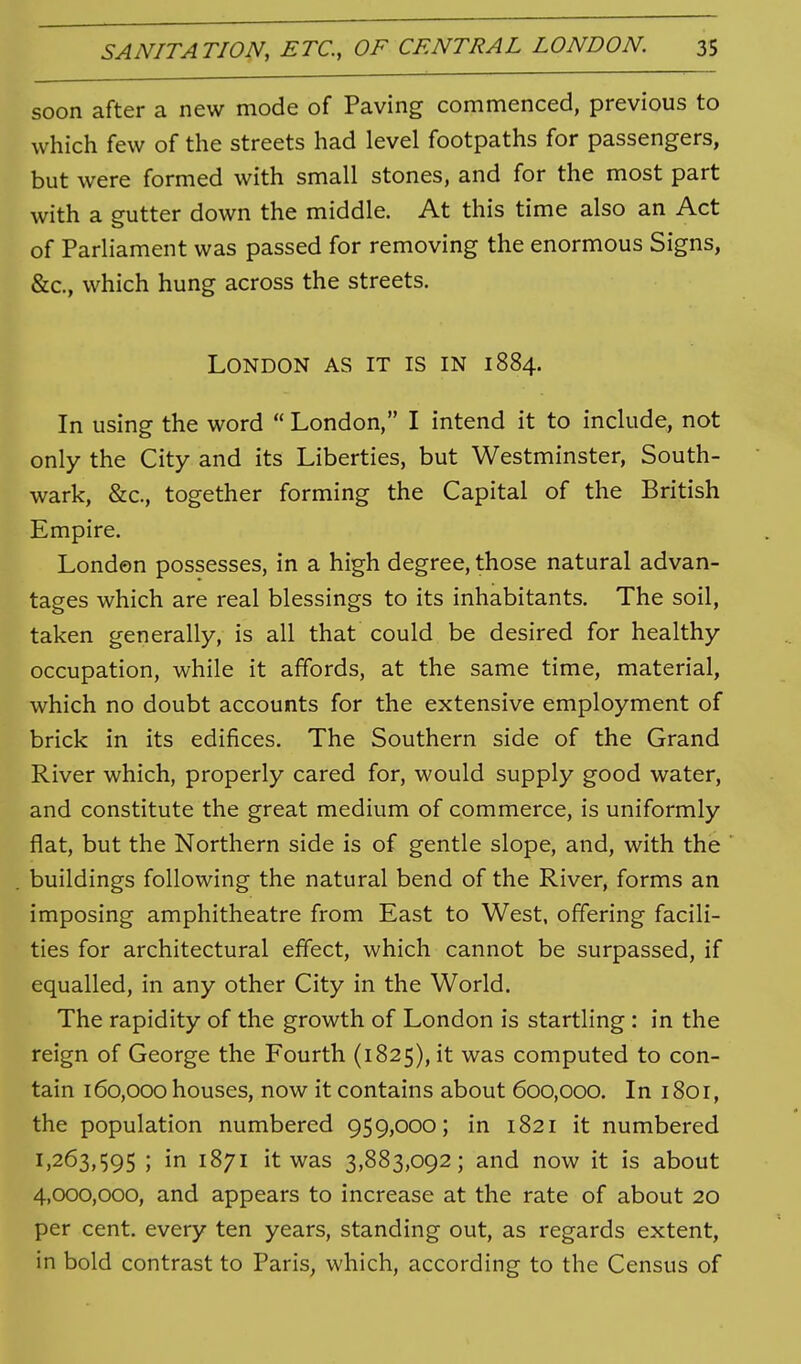 soon after a new mode of Paving commenced, previous to which few of the streets had level footpaths for passengers, but were formed with small stones, and for the most part with a gutter down the middle. At this time also an Act of Parliament was passed for removing the enormous Signs, &c., which hung across the streets. London as it is in 1884. In using the word  London, I intend it to include, not only the City and its Liberties, but Westminster, South- wark, &c., together forming the Capital of the British Empire. London possesses, in a high degree, those natural advan- tages which are real blessings to its inhabitants. The soil, taken generally, is all that could be desired for healthy occupation, while it affords, at the same time, material, which no doubt accounts for the extensive employment of brick in its edifices. The Southern side of the Grand River which, properly cared for, would supply good water, and constitute the great medium of commerce, is uniformly flat, but the Northern side is of gentle slope, and, with the buildings following the natural bend of the River, forms an imposing amphitheatre from East to West, offering facili- ties for architectural effect, which cannot be surpassed, if equalled, in any other City in the World. The rapidity of the growth of London is startling : in the reign of George the Fourth (1825), it was computed to con- tain 160,000 houses, now it contains about 600,000. In 1801, the population numbered 959,000; in 1821 it numbered 1,263,595 ; in 1871 it was 3,883,092; and now it is about 4,000,000, and appears to increase at the rate of about 20 per cent, every ten years, standing out, as regards extent, in bold contrast to Paris, which, according to the Census of