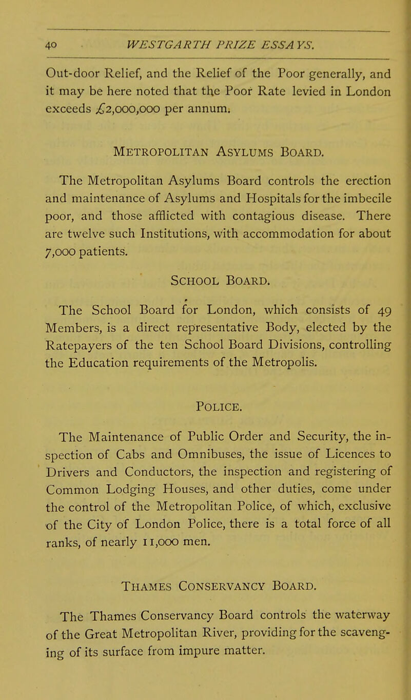 Out-door Relief, and the Relief of the Poor generally, and it may be here noted that the Poor Rate levied in London exceeds ;^2,ooo,ooo per annum; Metropolitan Asylums Board. The Metropolitan Asylums Board controls the erection and maintenance of Asylums and Hospitals for the imbecile poor, and those afflicted with contagious disease. There are twelve such Institutions, with accommodation for about 7,000 patients. School Board. The School Board for London, which consists of 49 Members, is a direct representative Body, elected by the Ratepayers of the ten School Board Divisions, controlling the Education requirements of the Metropolis. Police. The Maintenance of Public Order and Security, the in- spection of Cabs and Omnibuses, the issue of Licences to Drivers and Conductors, the inspection and registering of Common Lodging Houses, and other duties, come under the control of the Metropolitan Police, of which, exclusive of the City of London Police, there is a total force of all ranks, of nearly 11,000 men. Thames Conservancy Board. The Thames Conservancy Board controls the waterway of the Great Metropolitan River, providing for the scaveng- ing of its surface from impure matter.