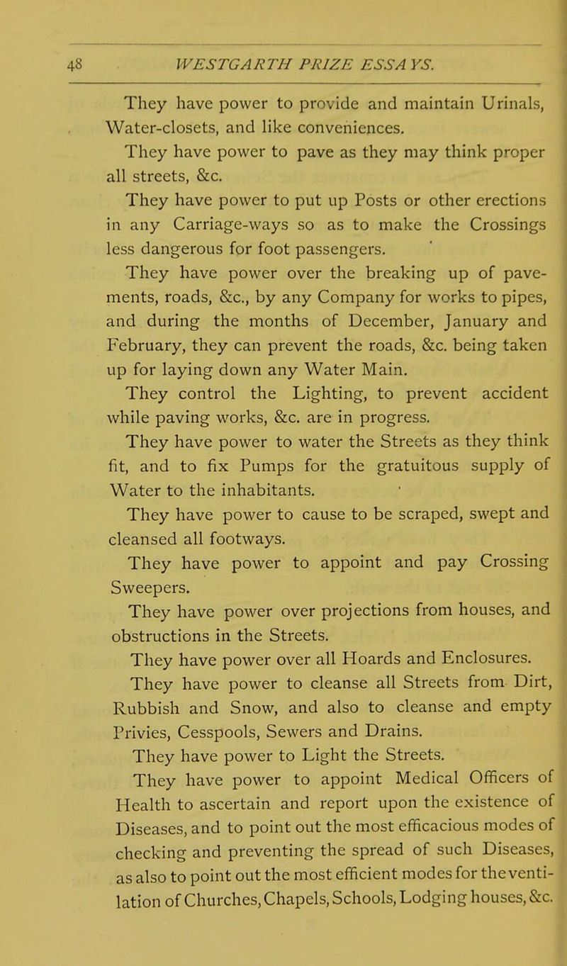 They have power to provide and maintain Urinals, Water-closets, and like conveniences. They have power to pave as they may think proper all streets, &c. They have power to put up Posts or other erections in any Carriage-ways so as to make the Crossings less dangerous for foot passengers. They have power over the breaking up of pave- ments, roads, &c., by any Company for works to pipes, and during the months of December, January and February, they can prevent the roads, &c. being taken up for laying down any Water Main. They control the Lighting, to prevent accident while paving works, &c. are in progress. They have power to water the Streets as they think fit, and to fix Pumps for the gratuitous supply of Water to the inhabitants. They have power to cause to be scraped, swept and cleansed all footways. They have power to appoint and pay Crossing Sweepers. They have power over projections from houses, and obstructions in the Streets. They have power over all Hoards and Enclosures. They have power to cleanse all Streets from Dirt, Rubbish and Snow, and also to cleanse and empty Privies, Cesspools, Sewers and Drains, They have power to Light the Streets. They have power to appoint Medical Officers of Health to ascertain and report upon the existence of Diseases, and to point out the most efficacious modes of checking and preventing the spread of such Diseases, as also to point out the most efficient modes for the venti- lation of Churches, Chapels, Schools, Lodging houses, &c.