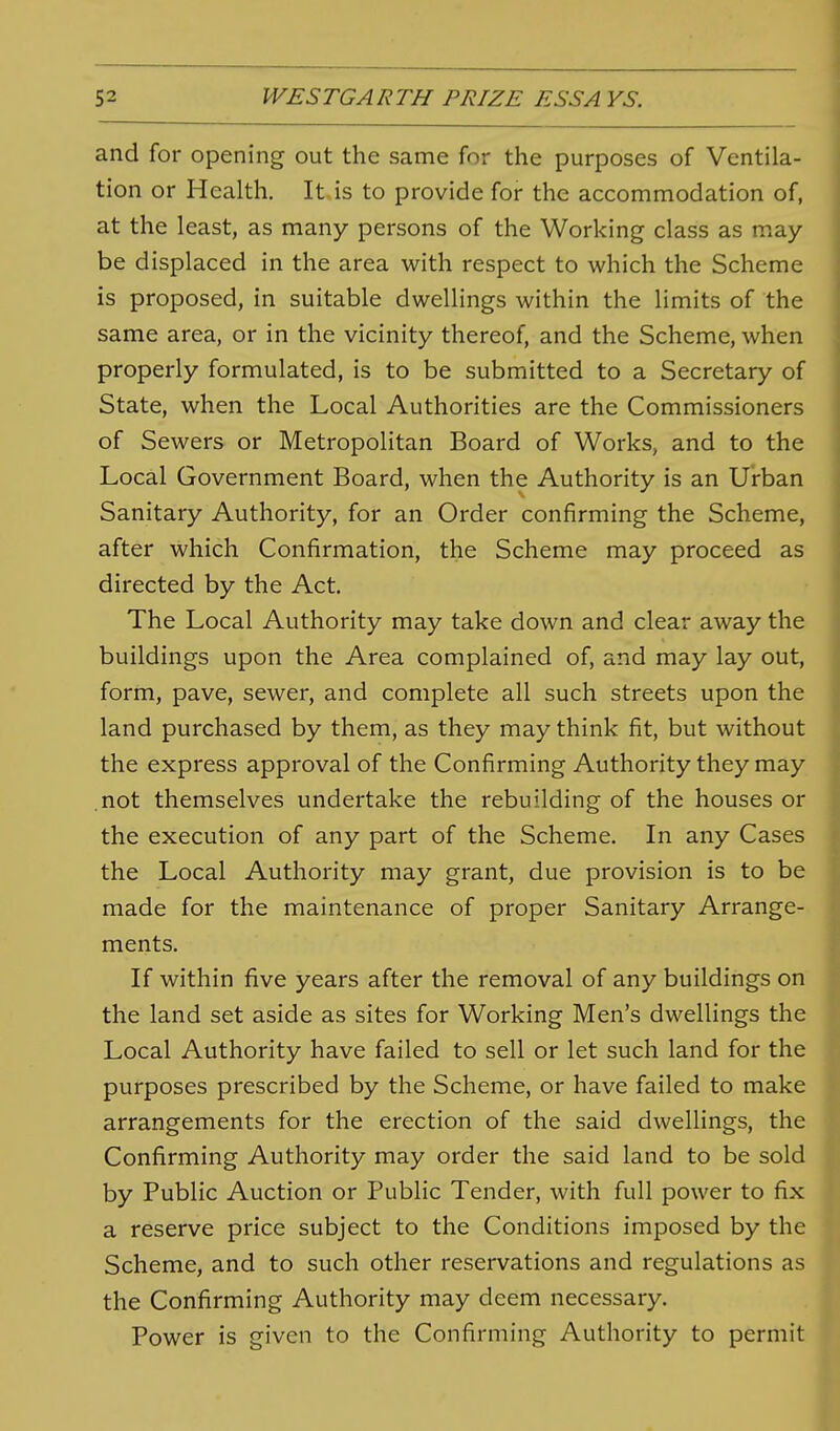 and for opening out the same for the purposes of Ventila- tion or Health. It is to provide for the accommodation of, at the least, as many persons of the Working class as may- be displaced in the area with respect to which the Scheme is proposed, in suitable dwellings within the limits of the same area, or in the vicinity thereof, and the Scheme, when properly formulated, is to be submitted to a Secretary of State, when the Local Authorities are the Commissioners of Sewers or Metropolitan Board of Works, and to the Local Government Board, when the Authority is an Urban Sanitary Authority, for an Order confirming the Scheme, after which Confirmation, the Scheme may proceed as directed by the Act. The Local Authority may take down and clear away the buildings upon the Area complained of, and may lay out, form, pave, sewer, and complete all such streets upon the land purchased by them, as they may think fit, but without the express approval of the Confirming Authority they may not themselves undertake the rebuilding of the houses or the execution of any part of the Scheme. In any Cases the Local Authority may grant, due provision is to be made for the maintenance of proper Sanitary Arrange- ments. If within five years after the removal of any buildings on the land set aside as sites for Working Men's dwellings the Local Authority have failed to sell or let such land for the purposes prescribed by the Scheme, or have failed to make arrangements for the erection of the said dwellings, the Confirming Authority may order the said land to be sold by Public Auction or Public Tender, with full power to fix a reserve price subject to the Conditions imposed by the Scheme, and to such other reservations and regulations as the Confirming Authority may deem necessary. Power is given to the Confirming Authority to permit