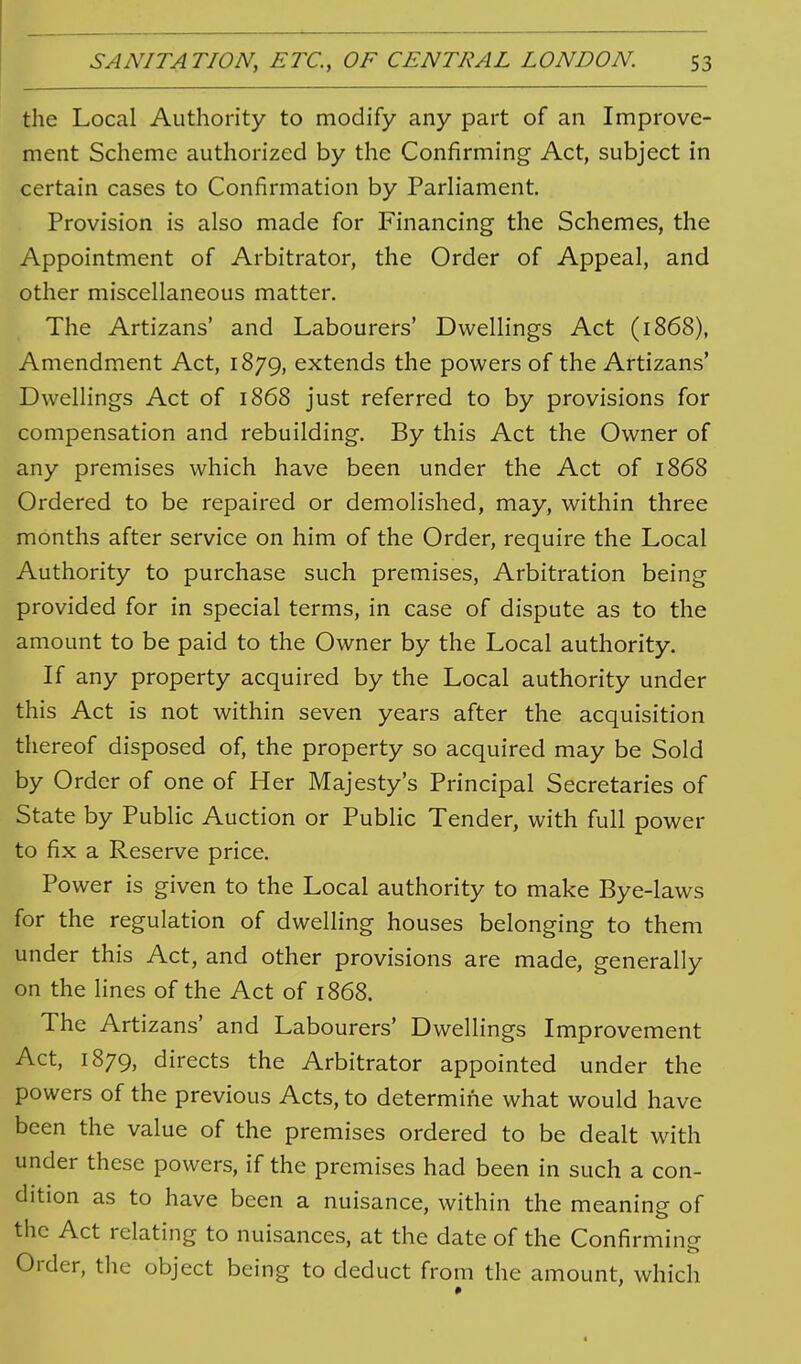 the Local Authority to modify any part of an Improve- ment Scheme authorized by the Confirming Act, subject in certain cases to Confirmation by Parliament. Provision is also made for Financing the Schemes, the Appointment of Arbitrator, the Order of Appeal, and other miscellaneous matter. The Artizans' and Labourers' Dwellings Act (1868), Amendment Act, 1879, extends the powers of the Artizans' Dwellings Act of 1868 just referred to by provisions for compensation and rebuilding. By this Act the Owner of any premises which have been under the Act of 1868 Ordered to be repaired or demolished, may, within three months after service on him of the Order, require the Local Authority to purchase such premises, Arbitration being provided for in special terms, in case of dispute as to the amount to be paid to the Owner by the Local authority. If any property acquired by the Local authority under this Act is not within seven years after the acquisition thereof disposed of, the property so acquired may be Sold by Order of one of Her Majesty's Principal Secretaries of State by Public Auction or Public Tender, with full power to fix a Reserve price. Power is given to the Local authority to make Bye-laws for the regulation of dwelling houses belonging to them under this Act, and other provisions are made, generally on the lines of the Act of 1868. The Artizans' and Labourers' Dwellings Improvement Act, 1879, directs the Arbitrator appointed under the powers of the previous Acts, to determine what would have been the value of the premises ordered to be dealt with under these powers, if the premises had been in such a con- dition as to have been a nuisance, within the meaning of the Act relating to nuisances, at the date of the Confirming Order, the object being to deduct from the amount, which