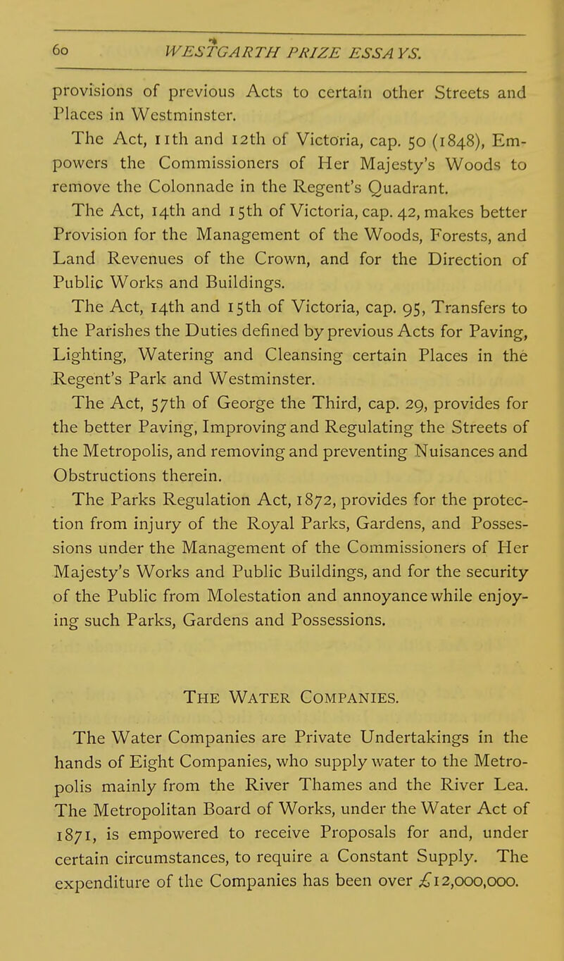 provisions of previous Acts to certain other Streets and Places in Westminster. The Act, nth and 12th of Victoria, cap. 50 (1848), Em- powers the Commissioners of Her Majesty's Woods to remove the Colonnade in the Regent's Quadrant, The Act, 14th and 15th of Victoria, cap. 42, makes better Provision for the Management of the Woods, Forests, and Land Revenues of the Crown, and for the Direction of Public Works and Buildings. The Act, 14th and 15th of Victoria, cap. 95, Transfers to the Parishes the Duties defined by previous Acts for Paving, Lighting, Watering and Cleansing certain Places in the Regent's Park and Westminster. The Act, 57th of George the Third, cap. 29, provides for the better Paving, Improving and Regulating the Streets of the Metropolis, and removing and preventing Nuisances and Obstructions therein. The Parks Regulation Act, 1872, provides for the protec- tion from injury of the Royal Parks, Gardens, and Posses- sions under the Management of the Commissioners of Her Majesty's Works and Public Buildings, and for the security of the Public from Molestation and annoyance while enjoy- ing such Parks, Gardens and Possessions. The Water Companies. The Water Companies are Private Undertakings in the hands of Eight Companies, who supply water to the Metro- polis mainly from the River Thames and the River Lea. The Metropolitan Board of Works, under the Water Act of 1871, is empowered to receive Proposals for and, under certain circumstances, to require a Constant Supply. The expenditure of the Companies has been over ;^ 12,000,000.