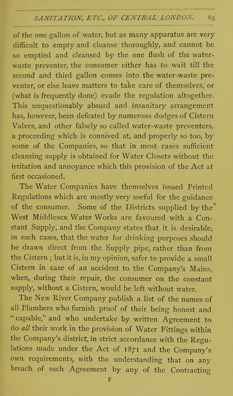 of the one gallon of water, but as many apparatus are very difficult to empty and cleanse thoroughly, and cannot be so emptied and cleansed by the one flush of the water- waste preventer, the consumer either has to wait till the second and third gallon comes into the water-waste pre- venter, or else leave matters to take care of themselves, or (what is frequently done) evade the regulation altogether. This unquestionably absurd and insanitary arrangement has, however, been defeated by numerous dodges of Cistern Valves, and other falsely so called water-waste preventers, a proceeding which is connived at, and properly so too, by some of the Companies, so that in most cases sufficient cleansing supply is obtained for Water Closets without the irritation and annoyance which this provision of the Act at first occasioned. The Water Companies have themselves issued Printed Regulations which are mostly very useful for the guidance of the consumer. Some of the Districts supplied by the' West Middlesex Water Works are favoured with a Con- stant Supply, and the Company states that it is desirable, in such cases, that the water for drinking purposes should be drawn direct from the Supply pipe, rather than from the Cistern ; but it is, in my opinion, safer to provide a small Cistern in case of an accident to the Company's Mains, when, during their repair, the consumer on the constant supply, without a Cistern, would be left without water. The New River Company publish a list of the names of all Plumbers who furnish proof of their being honest and  capable, and who undertake by written Agreement to do all their work in the provision of Water Fittings within the Company's district, in strict accordance with the Reeu- lations made under the Act of 1871 and the Company's own requirements, with the understanding that on any breach of such Agreement by any of the Contracting F