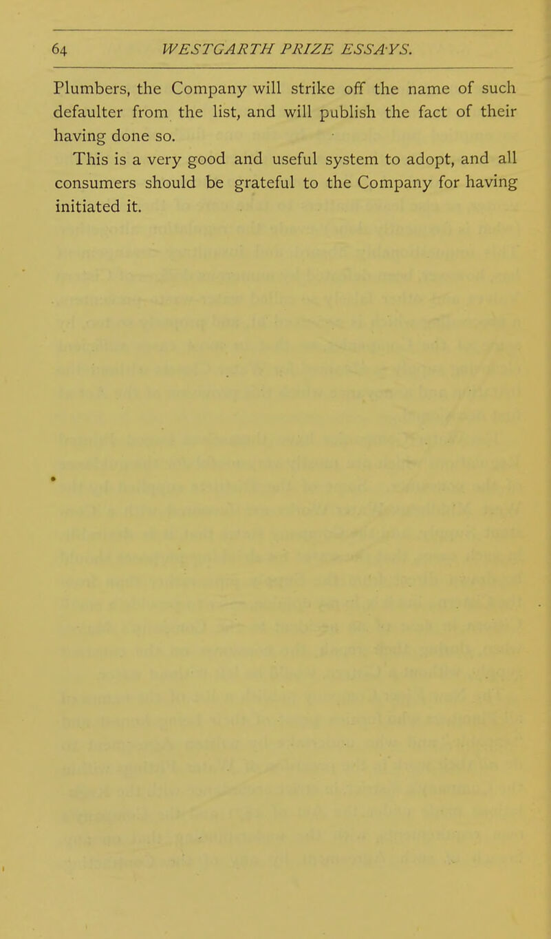 Plumbers, the Company will strike off the name of such defaulter from the list, and will publish the fact of their having done so. This is a very good and useful system to adopt, and all consumers should be grateful to the Company for having initiated it.