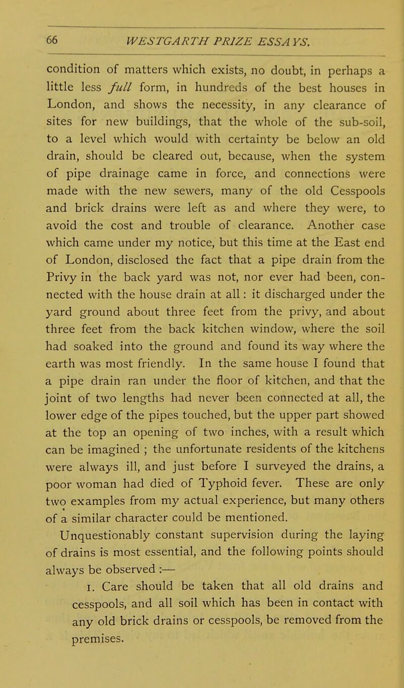 condition of matters which exists, no doubt, in perhaps a little less full form, in hundreds of the best houses in London, and shows the necessity, in any clearance of sites for new buildings, that the whole of the sub-soil, to a level which would with certainty be below an old drain, should be cleared out, because, when the system of pipe drainage came in force, and connections were made with the new sewers, many of the old Cesspools and brick drains were left as and where they were, to avoid the cost and trouble of clearance. Another case which came under my notice, but this time at the East end of London, disclosed the fact that a pipe drain from the Privy in the back yard was not, nor ever had been, con- nected with the house drain at all: it discharged under the yard ground about three feet from the privy, and about three feet from the back kitchen window, where the soil had soaked into the ground and found its way where the earth was most friendly. In the same house I found that a pipe drain ran under the floor of kitchen, and that the joint of two lengths had never been connected at all, the lower edge of the pipes touched, but the upper part showed at the top an opening of two inches, with a result which can be imagined ; the unfortunate residents of the kitchens were always ill, and just before I surveyed the drains, a poor woman had died of Typhoid fever. These are only two examples from my actual experience, but many others 4 of a similar character could be mentioned. Unquestionably constant supervision during the laying of drains is most essential, and the following points should always be observed :— I. Care should be taken that all old drains and cesspools, and all soil which has been in contact with any old brick drains or cesspools, be removed from the premises.