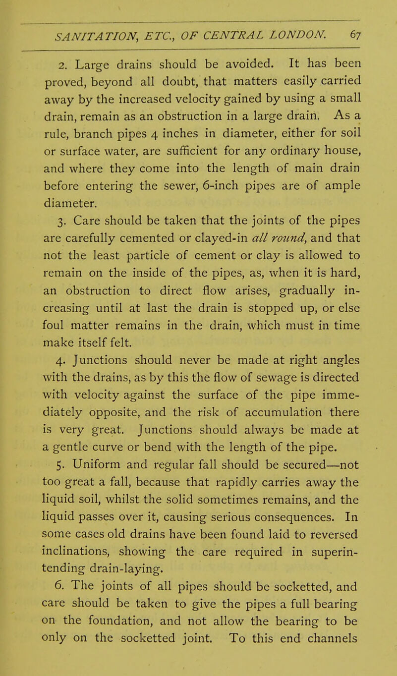 2. Large drains should be avoided. It has been proved, beyond all doubt, that matters easily carried away by the increased velocity gained by using a small drain, remain as an obstruction in a large drain. As a rule, branch pipes 4 inches in diameter, either for soil or surface water, are sufficient for any ordinary house, and where they come into the length of main drain before entering the sewer, 6-inch pipes are of ample diameter. 3. Care should be taken that the joints of the pipes are carefully cemented or clayed-in all round, and that not the least particle of cement or clay is allowed to remain on the inside of the pipes, as, when it is hard, an obstruction to direct flow arises, gradually in- creasing until at last the drain is stopped up, or else foul matter remains in the drain, which must in time make itself felt. 4. Junctions should never be made at right angles with the drains, as by this the flow of sewage is directed with velocity against the surface of the pipe imme- diately opposite, and the risk of accumulation there is very great. Junctions should always be made at a gentle curve or bend with the length of the pipe. 5. Uniform and regular fall should be secured—not too great a fall, because that rapidly carries away the liquid soil, whilst the solid sometimes remains, and the liquid passes over it, causing serious consequences. In some cases old drains have been found laid to reversed inclinations, showing the care required in superin- tending drain-laying. 6. The joints of all pipes should be socketted, and care should be taken to give the pipes a full bearing on the foundation, and not allow the bearing to be only on the socketted joint. To this end channels