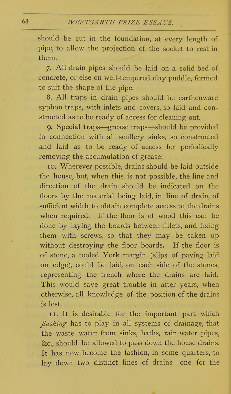 should be cut in the foundation, at every length of pipe, to allow the projection of the socket to rest in them. 7. All drain pipes should be laid on a solid bed of concrete, or else on well-tempered clay puddle, formed to suit the shape of the pipe. 8. All traps in drain pipes should be earthenware syphon traps, with inlets and covers, so laid and con- structed as to be ready of access for cleaning out. 9. Special traps—grease traps—should be provided in connection with all scullery sinks, so constructed and laid as to be ready of access for periodically removing the accumulation of grease. 10. Wherever possible, drains should be laid outside the house, but, when this is not possible, the line and direction of the drain should be indicated on the floors by the material being laid, in line of drain, of sufficient width to obtain complete access to the drains when required. If the floor is of wood this can be done by laying the boards between fillets, and fixing them with screws, so that they may be taken up without destroying the floor boards. If the floor is of stone, a tooled York margin (slips of paving laid on edge), could be laid, on each side of the stones, representing the trench where the drains are laid. This would save great trouble in after years, when otherwise, all knowledge of the position of the drains is lost. 11. It is desirable for the important part which fiushmg has to play in all systems of drainage, that the waste water from sinks, baths, rain-water pipes, &c., should be allowed to pass down the house drains. It has now become the fashion, in some quarters, to lay down two distinct lines of drains—one for the