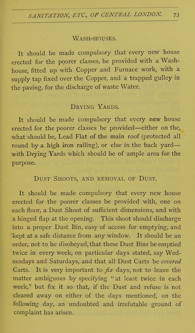 Wash-houses. It should be made compulsory that every new house erected for the poorer classes, be provided with a Wash- house, fitted up with Copper and Furnace work, with a supply tap fixed over the Copper, and a trapped gulley in the paving, for the discharge of waste Water. Drying Yards. It should be made compulsory that every new house erected for the poorer classes be provided—either on the, what should be, Lead Flat of the main roof (protected all round by a high iron railing), or else in the back yard— with Drying Yards which should be of ample area for the purpose. Dust Shoots, and removal of Dust. It should be made compulsory that every new house erected for the poorer classes be provided with, one on each floor, a Dust Shoot of sufficient dimensions, and with a hinged flap at the opening. This shoot should discharge into a proper Dust Bin, easy of access for emptying, and kept at a safe distance from any window. It should be an order, not to be disobeyed, that these Dust Bins be emptied twice in every week, on particular days stated, say Wed- nesdays and Saturdays, and that all Dust Carts be covered Carts. It is very important to fix days, not to leave the matter ambiguous by specifying  at least twice in each week, but fix it so that, if the Dust and refuse is not cleared away on either of the days mentioned, on the following day, an undoubted and irrefutable ground of complaint has arisen.