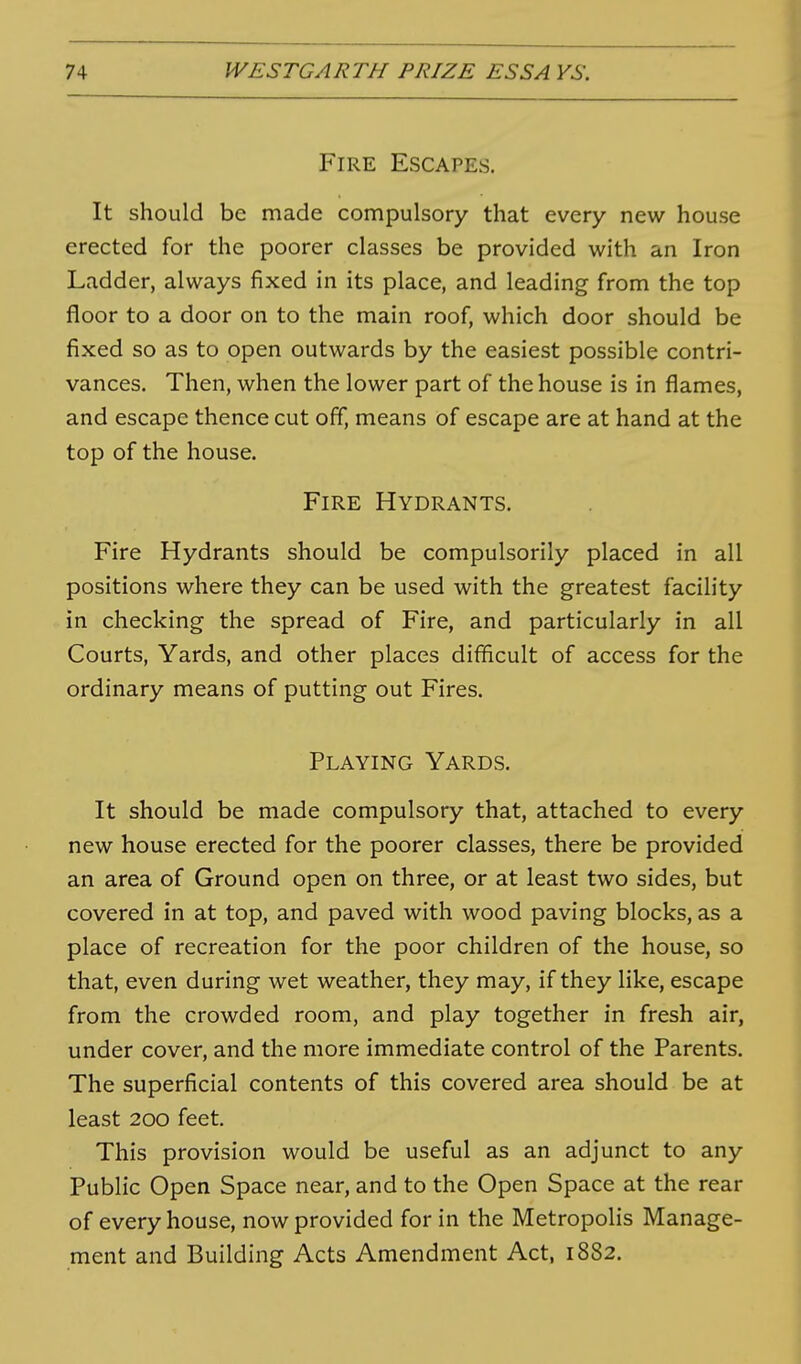 Fire Escapes. It should be made compulsory that every new house erected for the poorer classes be provided with an Iron Ladder, always fixed in its place, and leading from the top floor to a door on to the main roof, which door should be fixed so as to open outwards by the easiest possible contri- vances. Then, when the lower part of the house is in flames, and escape thence cut off, means of escape are at hand at the top of the house. Fire Hydrants. Fire Hydrants should be compulsorily placed in all positions where they can be used with the greatest facility in checking the spread of Fire, and particularly in all Courts, Yards, and other places difficult of access for the ordinary means of putting out Fires. Playing Yards. It should be made compulsory that, attached to every new house erected for the poorer classes, there be provided an area of Ground open on three, or at least two sides, but covered in at top, and paved with wood paving blocks, as a place of recreation for the poor children of the house, so that, even during wet weather, they may, if they like, escape from the crowded room, and play together in fresh air, under cover, and the more immediate control of the Parents. The superficial contents of this covered area should be at least 200 feet. This provision would be useful as an adjunct to any Public Open Space near, and to the Open Space at the rear of every house, now provided for in the Metropolis Manage- ment and Building Acts Amendment Act, 1882.