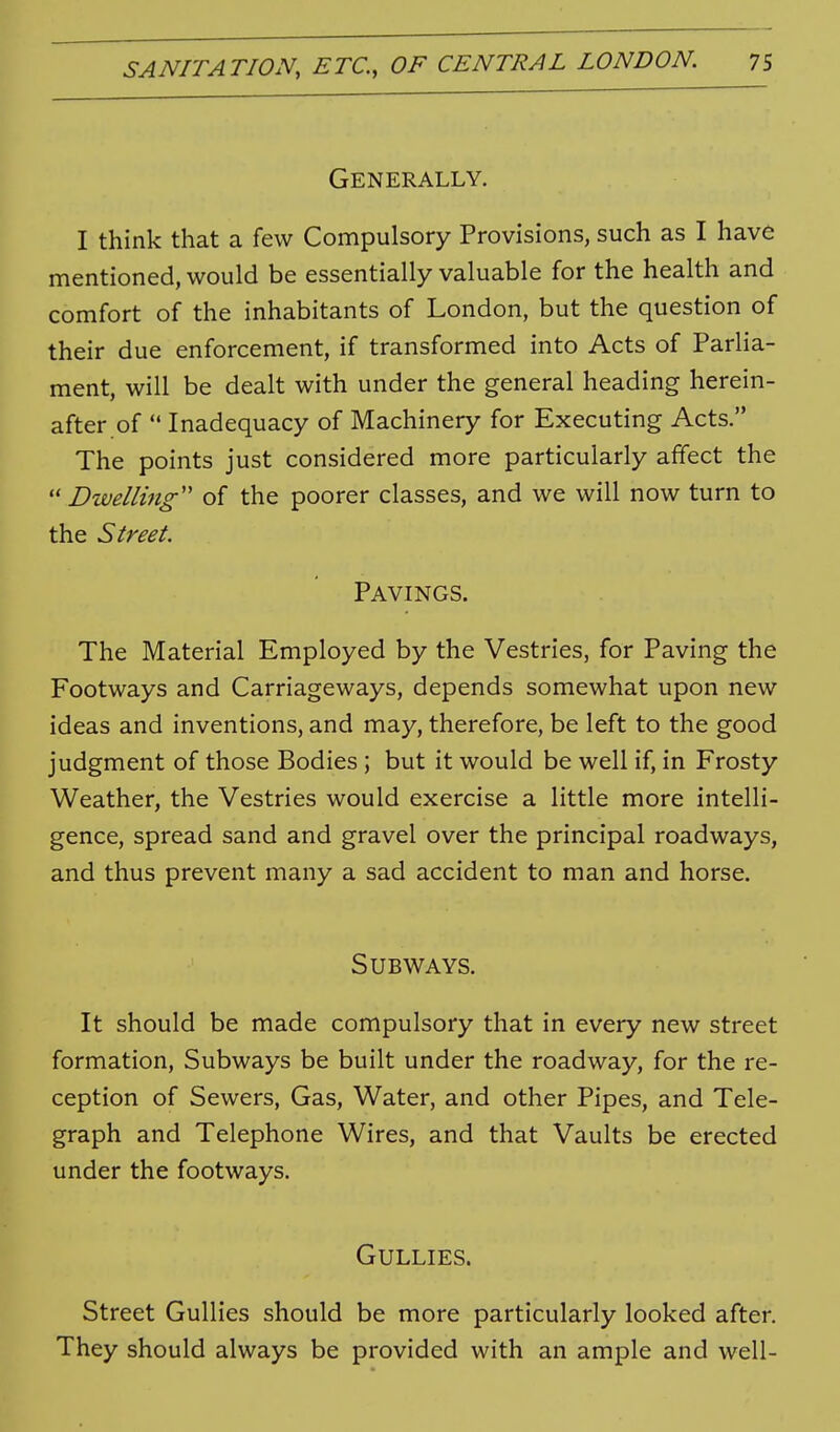 Generally. I think that a few Compulsory Provisions, such as I have mentioned, would be essentially valuable for the health and comfort of the inhabitants of London, but the question of their due enforcement, if transformed into Acts of Parlia- ment, will be dealt with under the general heading herein- after of  Inadequacy of Machinery for Executing Acts. The points just considered more particularly affect the  Dwelling of the poorer classes, and we will now turn to the Street. Pavings. The Material Employed by the Vestries, for Paving the Footways and Carriageways, depends somewhat upon new ideas and inventions, and may, therefore, be left to the good judgment of those Bodies ; but it would be well if, in Frosty Weather, the Vestries would exercise a little more intelli- gence, spread sand and gravel over the principal roadways, and thus prevent many a sad accident to man and horse. Subways. It should be made compulsory that in every new street formation. Subways be built under the roadway, for the re- ception of Sewers, Gas, Water, and other Pipes, and Tele- graph and Telephone Wires, and that Vaults be erected under the footways. Gullies. Street Gullies should be more particularly looked after. They should always be provided with an ample and well-