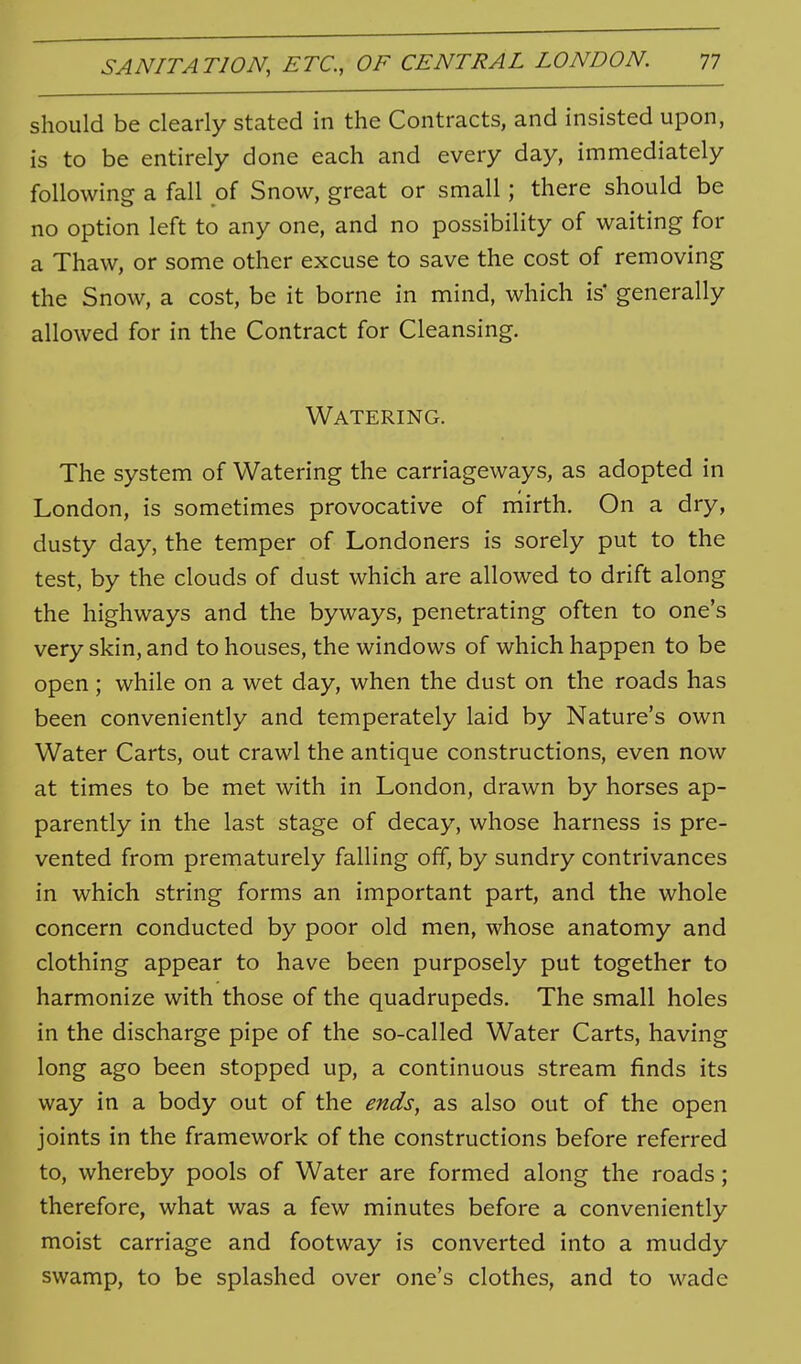 should be clearly stated in the Contracts, and insisted upon, is to be entirely done each and every day, immediately following a fall pi Snow, great or small; there should be no option left to any one, and no possibility of waiting for a Thaw, or some other excuse to save the cost of removing the Snow, a cost, be it borne in mind, which is' generally allowed for in the Contract for Cleansing. Watering. The system of Watering the carriageways, as adopted in London, is sometimes provocative of mirth. On a dry, dusty day, the temper of Londoners is sorely put to the test, by the clouds of dust which are allowed to drift along the highways and the byways, penetrating often to one's very skin, and to houses, the windows of which happen to be open; while on a wet day, when the dust on the roads has been conveniently and temperately laid by Nature's own Water Carts, out crawl the antique constructions, even now at times to be met with in London, drawn by horses ap- parently in the last stage of decay, whose harness is pre- vented from prematurely falling off, by sundry contrivances in which string forms an important part, and the whole concern conducted by poor old men, whose anatomy and clothing appear to have been purposely put together to harmonize with those of the quadrupeds. The small holes in the discharge pipe of the so-called Water Carts, having long ago been stopped up, a continuous stream finds its way in a body out of the ends, as also out of the open joints in the framework of the constructions before referred to, whereby pools of Water are formed along the roads; therefore, what was a few minutes before a conveniently moist carriage and footway is converted into a muddy swamp, to be splashed over one's clothes, and to wade