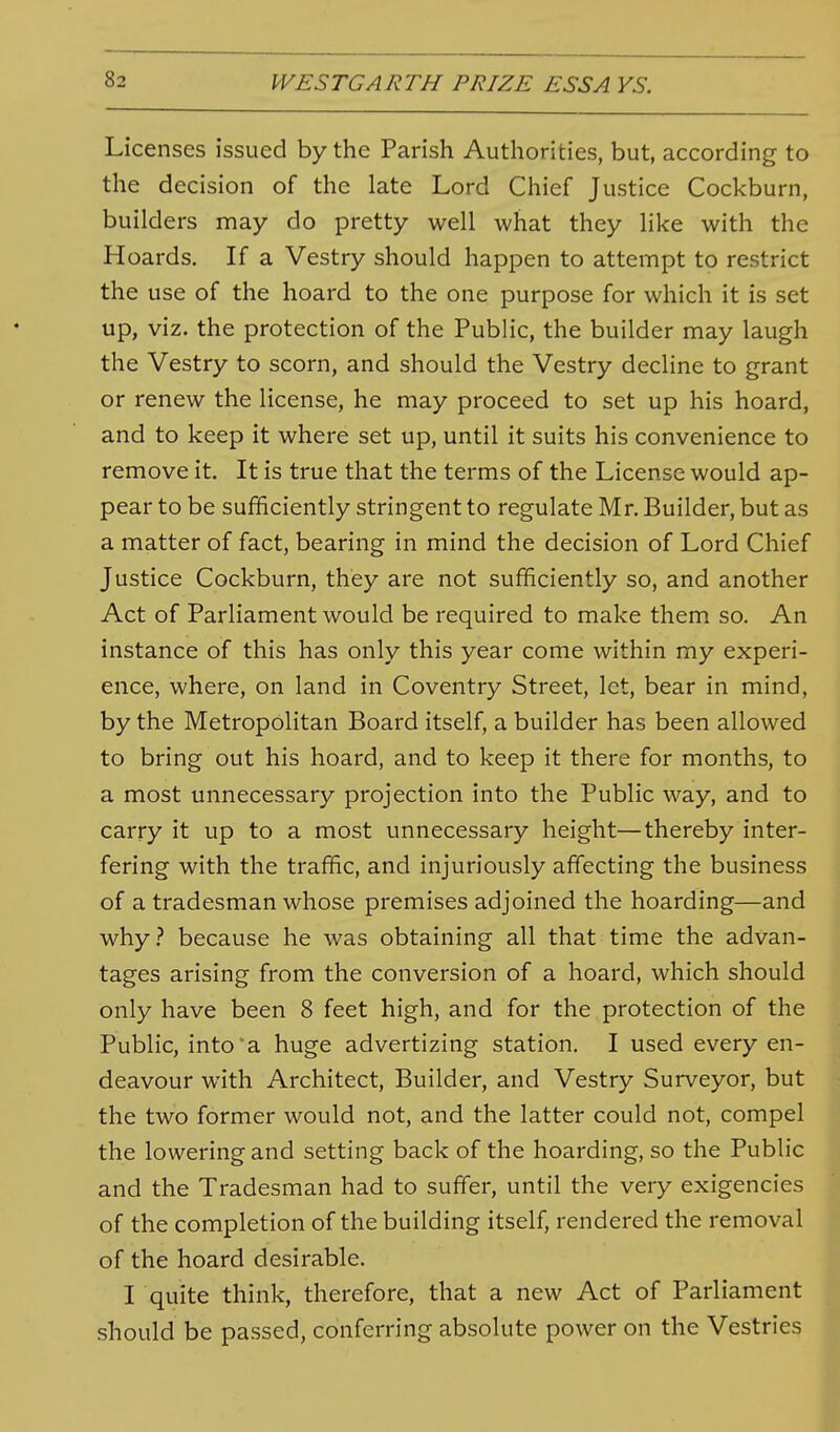 Licenses issued by the Parish Authorities, but, according to the decision of the late Lord Chief Justice Cockburn, builders may do pretty well what they like with the Hoards, If a Vestry should happen to attempt to restrict the use of the hoard to the one purpose for which it is set up, viz. the protection of the Public, the builder may laugh the Vestry to scorn, and should the Vestry decline to grant or renew the license, he may proceed to set up his hoard, and to keep it where set up, until it suits his convenience to remove it. It is true that the terms of the License would ap- pear to be sufficiently stringent to regulate Mr. Builder, but as a matter of fact, bearing in mind the decision of Lord Chief Justice Cockburn, they are not sufficiently so, and another Act of Parliament would be required to make them so. An instance of this has only this year come within my experi- ence, where, on land in Coventry Street, let, bear in mind, by the Metropolitan Board itself, a builder has been allowed to bring out his hoard, and to keep it there for months, to a most unnecessary projection into the Public way, and to carry it up to a most unnecessary height—thereby inter- fering with the traffic, and injuriously affecting the business of a tradesman whose premises adjoined the hoarding—and why.-* because he was obtaining all that time the advan- tages arising from the conversion of a hoard, which should only have been 8 feet high, and for the protection of the Public, into'a huge advertizing station. I used every en- deavour with Architect, Builder, and Vestry Surveyor, but the two former would not, and the latter could not, compel the lowering and setting back of the hoarding, so the Public and the Tradesman had to suffer, until the very exigencies of the completion of the building itself, rendered the removal of the hoard desirable. I quite think, therefore, that a new Act of Parliament should be passed, conferring absolute power on the Vestries