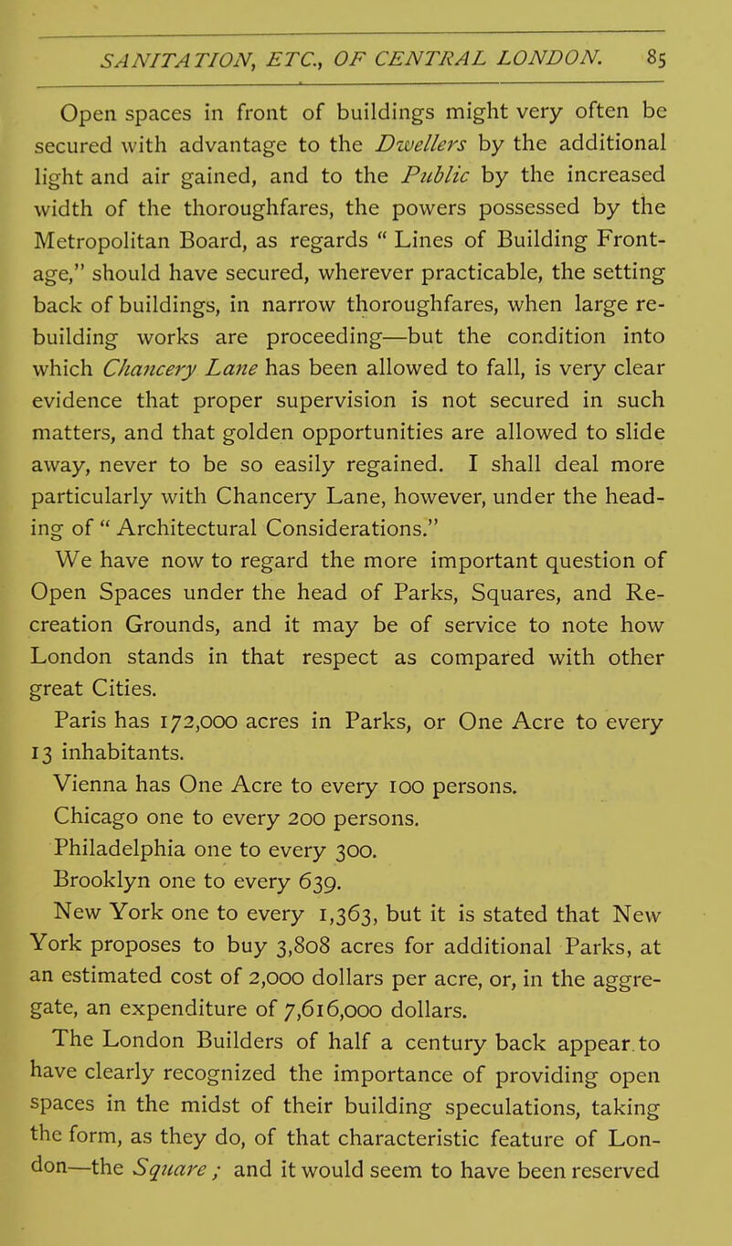 Open spaces in front of buildings might very often be secured with advantage to the Dwellers by the additional light and air gained, and to the Public by the increased width of the thoroughfares, the powers possessed by the Metropolitan Board, as regards  Lines of Building Front- age, should have secured, wherever practicable, the setting back of buildings, in narrow thoroughfares, when large re- building works are proceeding—but the condition into which Cha7icery Lane has been allowed to fall, is very clear evidence that proper supervision is not secured in such matters, and that golden opportunities are allowed to slide away, never to be so easily regained. I shall deal more particularly with Chancery Lane, however, under the head- ing of  Architectural Considerations. We have now to regard the more important question of Open Spaces under the head of Parks, Squares, and Re- creation Grounds, and it may be of service to note how London stands in that respect as compared with other great Cities. Paris has 172,000 acres in Parks, or One Acre to every 13 inhabitants. Vienna has One Acre to every 100 persons. Chicago one to every 200 persons. Philadelphia one to every 300. Brooklyn one to every 639. New York one to every 1,363, but it is stated that New York proposes to buy 3,808 acres for additional Parks, at an estimated cost of 2,000 dollars per acre, or, in the aggre- gate, an expenditure of 7,616,000 dollars. The London Builders of half a century back appear, to have clearly recognized the importance of providing open spaces in the midst of their building speculations, taking the form, as they do, of that characteristic feature of Lon- don—the Square ; and it would seem to have been reserved