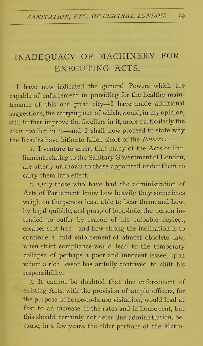 INADEQUACY OF MACHINERY FOR EXECUTING ACTS. I have now indicated the general Powers which are capable of enforcement in providing for the healthy main- tenance of this our great city—I have made additional suggestions, the carrying out of which, would, in my opinion, still further improve the dwellers in it, more particularly the Poor dweller in it—and I shall now proceed to state why the Results have hitherto fallen short of the Powers:— 1. I venture to assert that many of the Acts of Par- liament relating to the Sanitary Government of London, are utterly unknown to those appointed under them to carry them into effect. 2. Only those who have had the administration of Acts of Parliament know how heavily they sometimes weigh on the person least able to bear them, and how, by legal quibble, and grasp of loop-hole, the person in- tended to suffer by reason of his culpable neglect, escapes scot free—and how strong the inclination is to continue a mild enforcement of almost obsolete law, when strict compliance would lead to the temporary collapse of perhaps a poor and innocent lessee, upon whom a rich lessor has artfully contrived to shift his responsibility. 3. It cannot be doubted that due enforcement of existing Acts, with the provision of ample officers, for the purpose of house-to-house visitation, would lead at first to an increase in the rates and in house rent, but this should certainly not deter due administration, be- cause, in a few years, the older portions of the Metro-