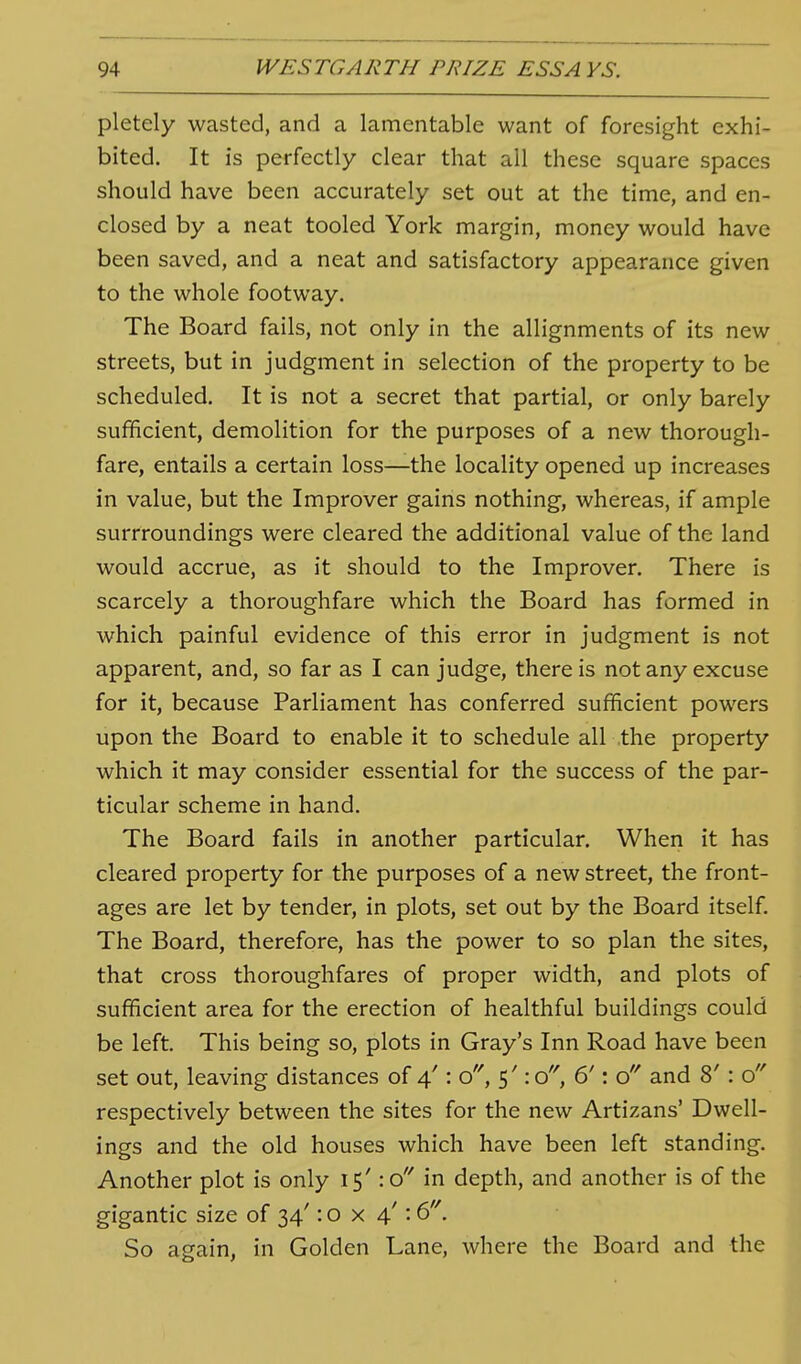 pletely wasted, and a lamentable want of foresight exhi- bited. It is perfectly clear that all these square spaces should have been accurately set out at the time, and en- closed by a neat tooled York margin, money would have been saved, and a neat and satisfactory appearance given to the whole footway. The Board fails, not only in the allignments of its new streets, but in judgment in selection of the property to be scheduled. It is not a secret that partial, or only barely sufficient, demolition for the purposes of a new thorough- fare, entails a certain loss—the locality opened up increases in value, but the Improver gains nothing, whereas, if ample surrroundings were cleared the additional value of the land would accrue, as it should to the Improver. There is scarcely a thoroughfare which the Board has formed in which painful evidence of this error in judgment is not apparent, and, so far as I can judge, there is not any excuse for it, because Parliament has conferred sufficient powers upon the Board to enable it to schedule all the property which it may consider essential for the success of the par- ticular scheme in hand. The Board fails in another particular. When it has cleared property for the purposes of a new street, the front- ages are let by tender, in plots, set out by the Board itself. The Board, therefore, has the power to so plan the sites, that cross thoroughfares of proper width, and plots of sufficient area for the erection of healthful buildings could be left This being so, plots in Gray's Inn Road have been set out, leaving distances of 4': o, 5': o, 6': and 8' : o respectively between the sites for the new Artizans' Dwell- ings and the old houses which have been left standing. Another plot is only 15': o'Mn depth, and another is of the gigantic size of 34': o x 4': 6'\ So again, in Golden Lane, where the Board and the