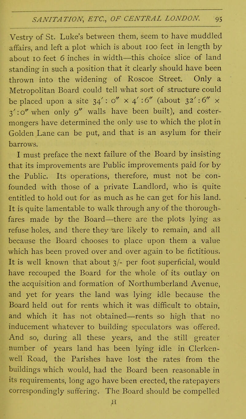 Vestry of St. Luke's between them, seem to have muddled affairs, and left a plot which is about 100 feet in length by about 10 feet 6 inches in width—this choice slice of land standing in such a position that it clearly should have been thrown into the widening of Roscoe Street. Only a Metropolitan Board could tell what sort of structure could be placed upon a site 34': o x 4': 6'' (about 32': 6'' x 3':o''when only walls have been built), and coster- mongers have determined the only use to which the plot in Golden Lane can be put, and that is an asylum for their barrows. I must preface the next failure of the Board by insisting that its improvements are Public improvements paid for by the Public. Its operations, therefore, must not be con- founded with those of a private Landlord, who is quite entitled to hold out for as much as he can get for his land. It is quite lamentable to walk through any of the thorough- fares made by the Board—there are the plots lying as refuse holes, and there they 'are likely to remain, and all because the Board chooses to place upon them a value which has been proved over and over again to be fictitious. It is well known that about 3/- per foot superficial, would have recouped the Board for the whole of its outlay on the acquisition and formation of Northumberland Avenue, and yet for years the land was lying idle because the Board held out for rents which it was difficult to obtain, and which it has not obtained—rents so high that no inducement whatever to building speculators was offered. And so, during all these years, and the still greater number of years land has been lying idle in Clerken- well Road, the Parishes have lost the rates from the buildings which would, had the Board been reasonable in its requirements, long ago have been erected, the ratepayers correspondingly suffering. The Board should be compelled