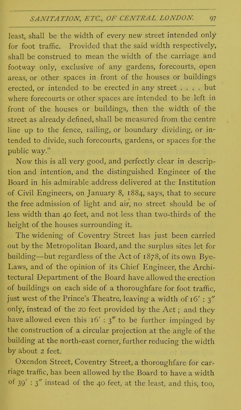 least, shall be the width of every new street intended only for foot traffic. Provided that the said width respectively, shall be construed to mean the width of the carriage and footvvay only, exclusive of any gardens, forecourts, open areas, or other spaces in front of the houses or buildings erected, or intended to be erected in any street .... but where forecourts or other spaces are intended to be left in front of the houses or buildings, then the width of the street as already defined, shall be measured from the centre line up to the fence, raihng, or boundary dividing, or in- tended to divide, such forecourts, gardens, or spaces for the public way. Now this is all very good, and perfectly clear in descrip- tion and intention, and the distinguished Engineer of the Board in his admirable address delivered at the Institution of Civil Engineers, on January 8, 1884, says, that to secure the free admission of light and air, no street should be of less width than 40 feet, and not less than two-thirds of the height of the houses surrounding it. The widening of Coventry Street has just been carried out by the Metropolitan Board, and the surplus sites let for building—but regardless of the Act of 1878, of its own Bye- Laws, and of the opinion of its Chief Engineer, the Archi- tectural Department of the Board have allowed the erection of buildings on each side of a thoroughfare for foot traffic, just west of the Prince's Theatre, leaving a width of 16' : 3'' only, instead of the 20 feet provided by the Act; and they have allowed even this 16' : 3 to be further impinged by the construction of a circular projection at the angle of the building at the north-east corner, further reducing the width by about 2 feet. Oxendon Street, Coventry Street, a thoroughfare for car- riage traffic, has been allowed by the Board to have a width of 39' : 3 instead of the 40 feet, at the least, and this, too,