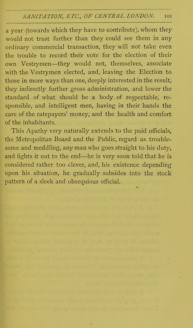 a year (towards which they have to contribute), whom they would not trust further than they could see them in any ordinary commercial transaction, they will not take even the trouble to record their vote for the election of their own Vestrymen—they would not, themselves, associate with the Vestrymen elected, and, leaving the Election to those in more ways than one, deeply interested in the result, they indirectly further gross administration, and lower the standard of what should be a body of respectable, re- sponsible, and intelligent men, having in their hands the care of the ratepayers' money, and the health and comfort of the inhabitants. This Apathy very naturally extends to the paid officials, the Metropolitan Board and the Public, regard as trouble- some and meddling, any man who goes straight to his duty, and fights it out to the end—he is very soon told that he is considered rather too clever, and, his existence depending upon his situation, he gradually subsides into the stock pattern of a sleek and obsequious official.