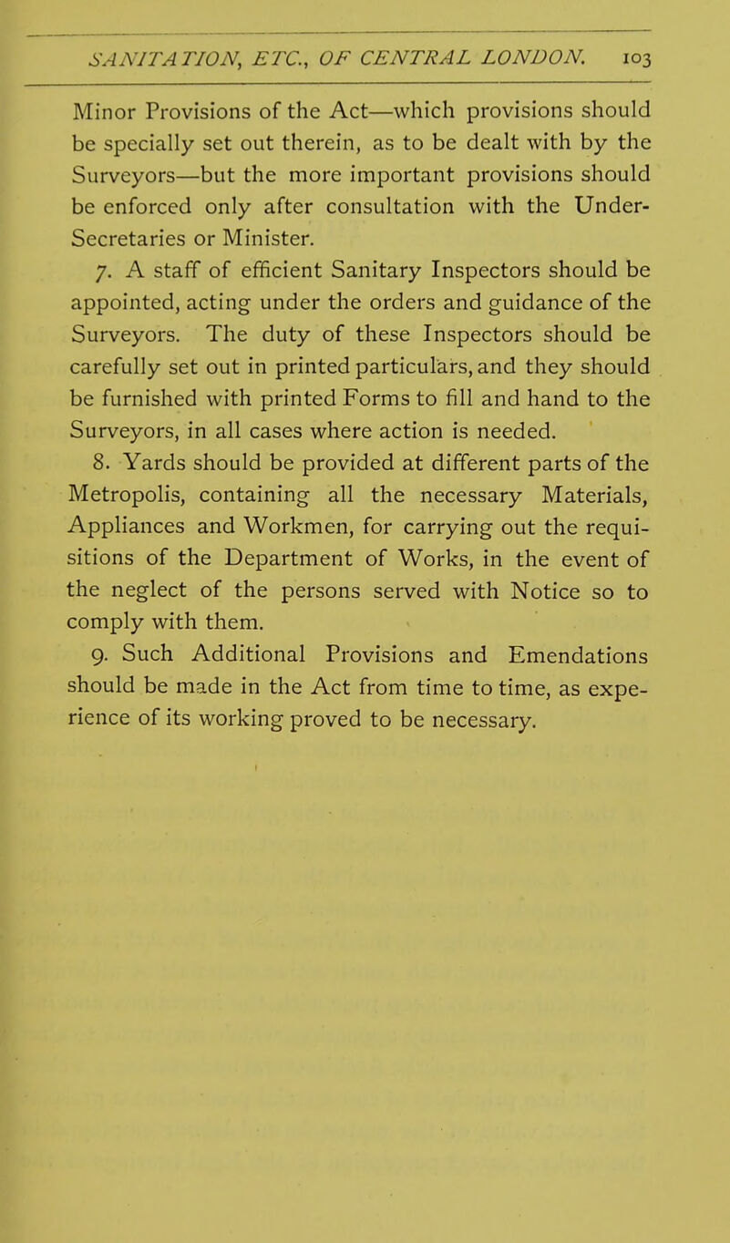 Minor Provisions of the Act—which provisions should be specially set out therein, as to be dealt with by the Surveyors—but the more important provisions should be enforced only after consultation with the Under- Secretaries or Minister. 7. A staff of efficient Sanitary Inspectors should be appointed, acting under the orders and guidance of the Surveyors. The duty of these Inspectors should be carefully set out in printed particulars, and they should be furnished with printed Forms to fill and hand to the Surveyors, in all cases where action is needed. 8. Yards should be provided at different parts of the Metropolis, containing all the necessary Materials, Appliances and Workmen, for carrying out the requi- sitions of the Department of Works, in the event of the neglect of the persons served with Notice so to comply with them. 9. Such Additional Provisions and Emendations should be made in the Act from time to time, as expe- rience of its working proved to be necessary.