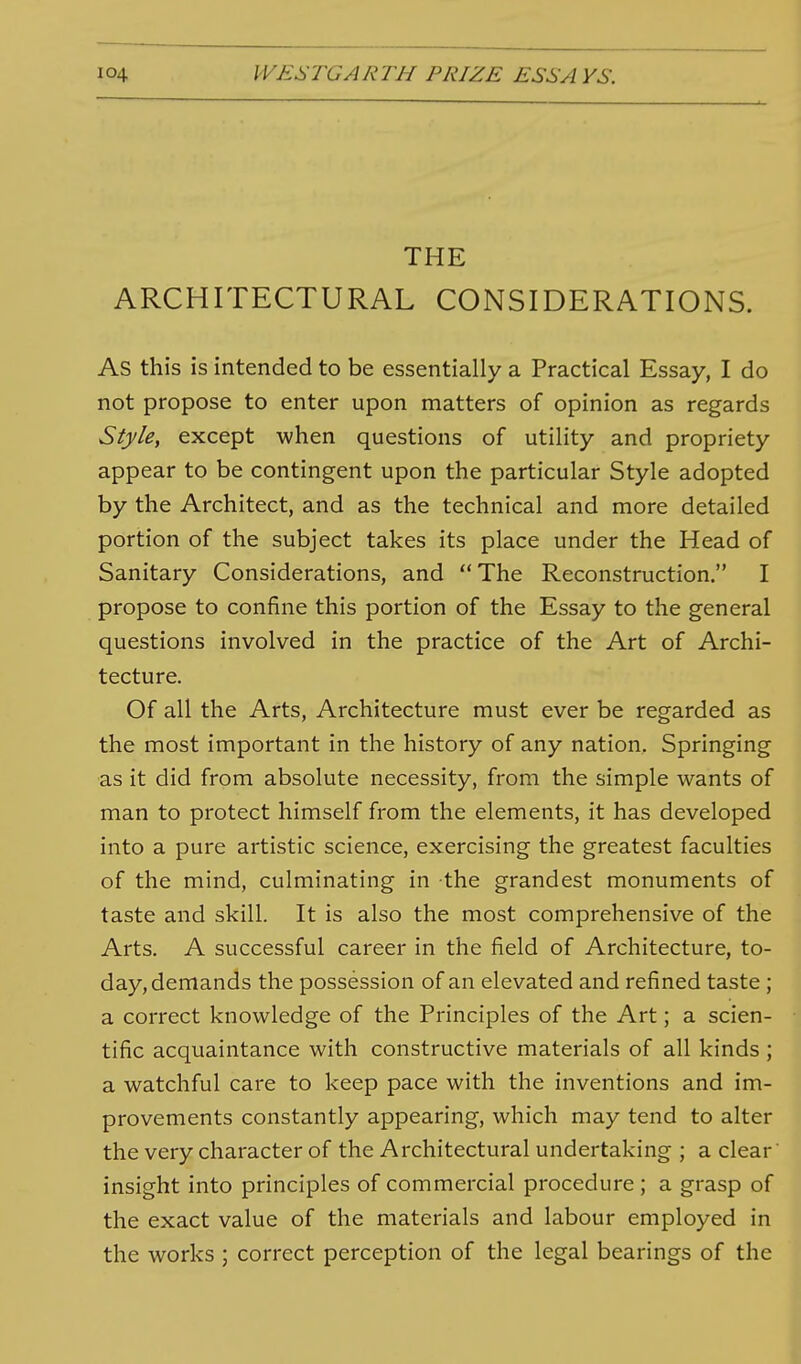 THE ARCHITECTURAL CONSIDERATIONS. As this is intended to be essentially a Practical Essay, I do not propose to enter upon matters of opinion as regards Style, except when questions of utility and propriety appear to be contingent upon the particular Style adopted by the Architect, and as the technical and more detailed portion of the subject takes its place under the Head of Sanitary Considerations, and The Reconstruction. I propose to confine this portion of the Essay to the general questions involved in the practice of the Art of Archi- tecture. Of all the Arts, Architecture must ever be regarded as the most important in the history of any nation. Springing as it did from absolute necessity, from the simple wants of man to protect himself from the elements, it has developed into a pure artistic science, exercising the greatest faculties of the mind, culminating in the grandest monuments of taste and skill. It is also the most comprehensive of the Arts. A successful career in the field of Architecture, to- day, demands the possession of an elevated and refined taste ; a correct knowledge of the Principles of the Art; a scien- tific acquaintance with constructive materials of all kinds ; a watchful care to keep pace with the inventions and im- provements constantly appearing, which may tend to alter the very character of the Architectural undertaking ; a clear' insight into principles of commercial procedure; a grasp of the exact value of the materials and labour employed in the works ; correct perception of the legal bearings of the