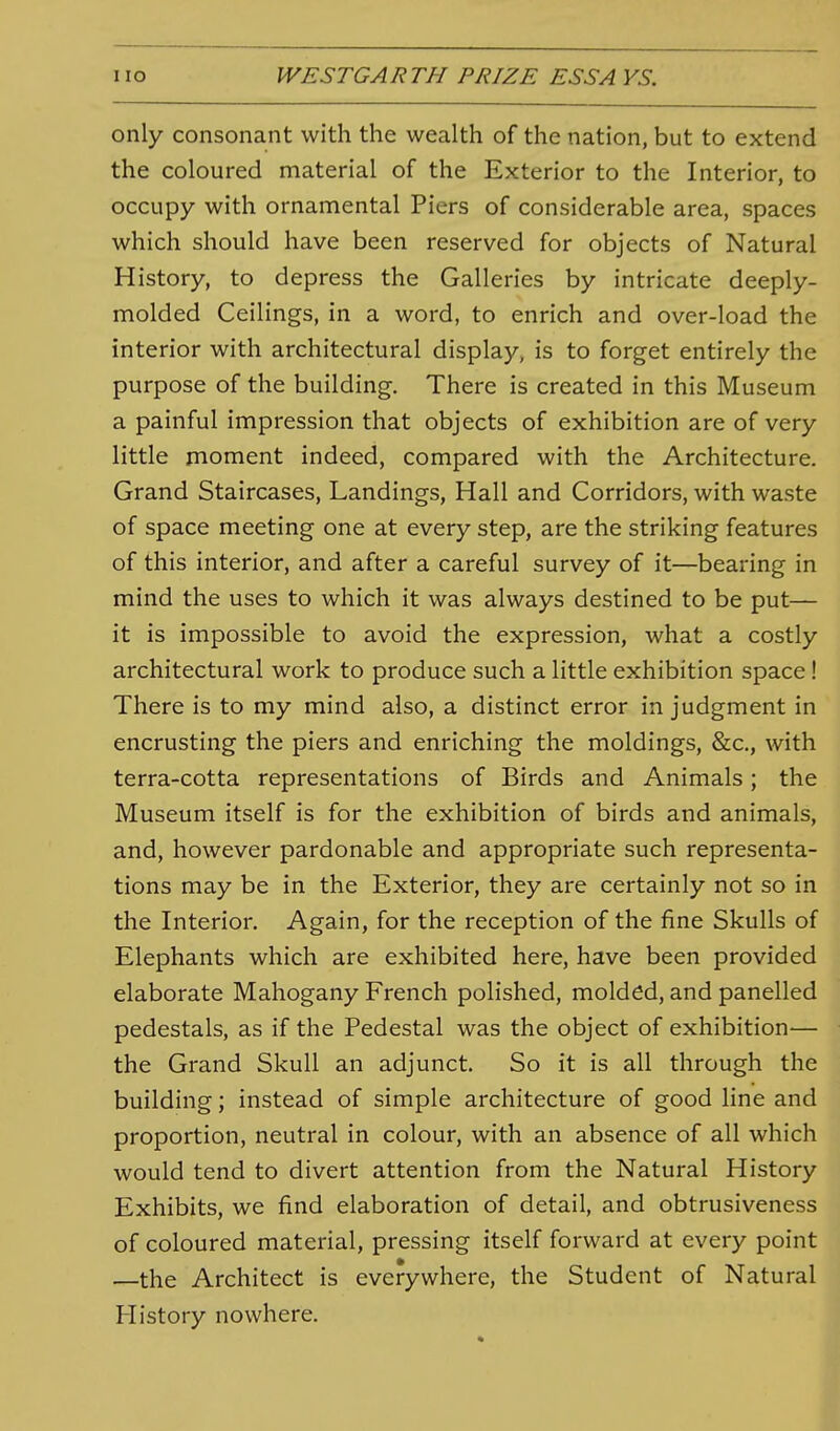 only consonant with the wealth of the nation, but to extend the coloured material of the Exterior to the Interior, to occupy with ornamental Piers of considerable area, spaces which should have been reserved for objects of Natural History, to depress the Galleries by intricate deeply- molded Ceilings, in a word, to enrich and over-load the interior with architectural display, is to forget entirely the purpose of the building. There is created in this Museum a painful impression that objects of exhibition are of very little moment indeed, compared with the Architecture. Grand Staircases, Landings, Hall and Corridors, with waste of space meeting one at every step, are the striking features of this interior, and after a careful survey of it—bearing in mind the uses to which it was always destined to be put— it is impossible to avoid the expression, what a costly architectural work to produce such a little exhibition space ! There is to my mind also, a distinct error in judgment in encrusting the piers and enriching the moldings, &c., with terra-cotta representations of Birds and Animals; the Museum itself is for the exhibition of birds and animals, and, however pardonable and appropriate such representa- tions may be in the Exterior, they are certainly not so in the Interior. Again, for the reception of the fine Skulls of Elephants which are exhibited here, have been provided elaborate Mahogany French polished, molded, and panelled pedestals, as if the Pedestal was the object of exhibition— the Grand Skull an adjunct. So it is all through the building; instead of simple architecture of good line and proportion, neutral in colour, with an absence of all which would tend to divert attention from the Natural History Exhibits, we find elaboration of detail, and obtrusiveness of coloured material, pressing itself forward at every point —the Architect is everywhere, the Student of Natural History nowhere.