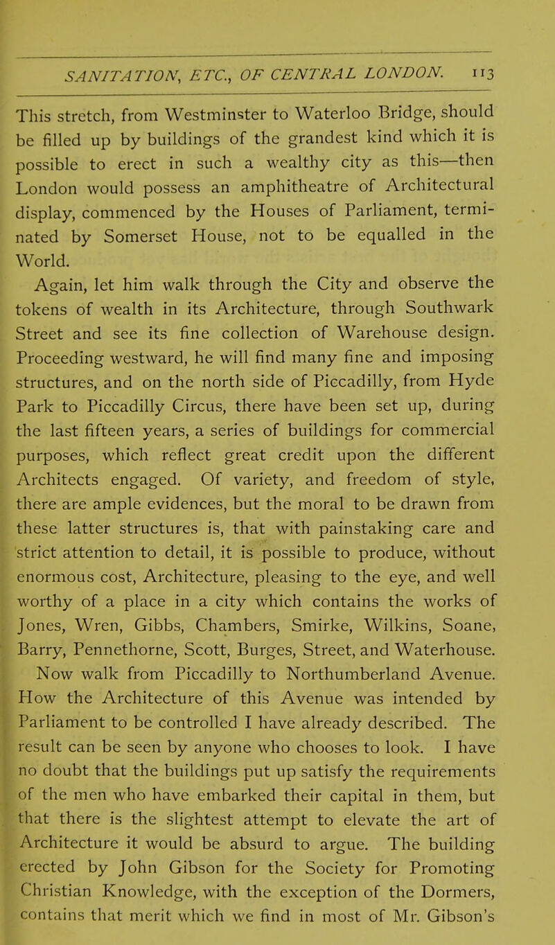 This stretch, from Westminster to Waterloo Bridge, should be filled up by buildings of the grandest kind which it is possible to erect in such a wealthy city as this—then London would possess an amphitheatre of Architectural display, commenced by the Houses of Parliament, termi- nated by Somerset House, not to be equalled in the World. Again, let him walk through the City and observe the tokens of wealth in its Architecture, through Southwark Street and see its fine collection of Warehouse design. Proceeding westward, he will find many fine and imposing structures, and on the north side of Piccadilly, from Hyde Park to Piccadilly Circus, there have been set up, during the last fifteen years, a series of buildings for commercial purposes, which reflect great credit upon the different Architects engaged. Of variety, and freedom of style, there are ample evidences, but the moral to be drawn from these latter structures is, that with painstaking care and strict attention to detail, it is possible to produce, without enormous cost, Architecture, pleasing to the eye, and well worthy of a place in a city which contains the works of Jones, Wren, Gibbs, Chambers, Smirke, Wilkins, Soane, Barry, Pennethorne, Scott, Burges, Street, and Waterhouse. Now walk from Piccadilly to Northumberland Avenue. How the Architecture of this Avenue was intended by Parliament to be controlled I have already described. The result can be seen by anyone who chooses to look. I have no doubt that the buildings put up satisfy the requirements of the men who have embarked their capital in them, but that there is the slightest attempt to elevate the art of Architecture it would be absurd to argue. The building erected by John Gibson for the Society for Promoting Christian Knowledge, with the exception of the Dormers, contains that merit which we find in most of Mr. Gibson's