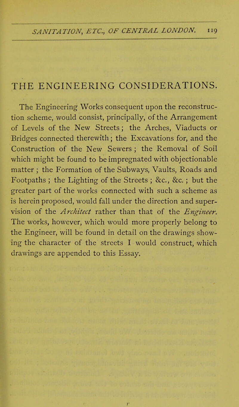 THE ENGINEERING CONSIDERATIONS. The Engineering Works consequent upon the reconstruc- tion scheme, would consist, principally, of the Arrangement of Levels of the New Streets; the Arches, Viaducts or Bridges connected therewith; the Excavations for, and the Construction of the New Sewers ; the Removal of Soil which might be found to be impregnated with objectionable matter ; the Formation of the Subways, Vaults, Roads and Footpaths ; the Lighting of the Streets ; &c., &c.; but the greater part of the works connected with such a scheme as is herein proposed, would fall under the direction and super- vision of the Architect rather than that of the Engineer. The works, however, which would more properly belong to the Engineer, will be found in detail on the drawings show- ing the character of the streets I would construct, which drawings are appended to this Essay. r