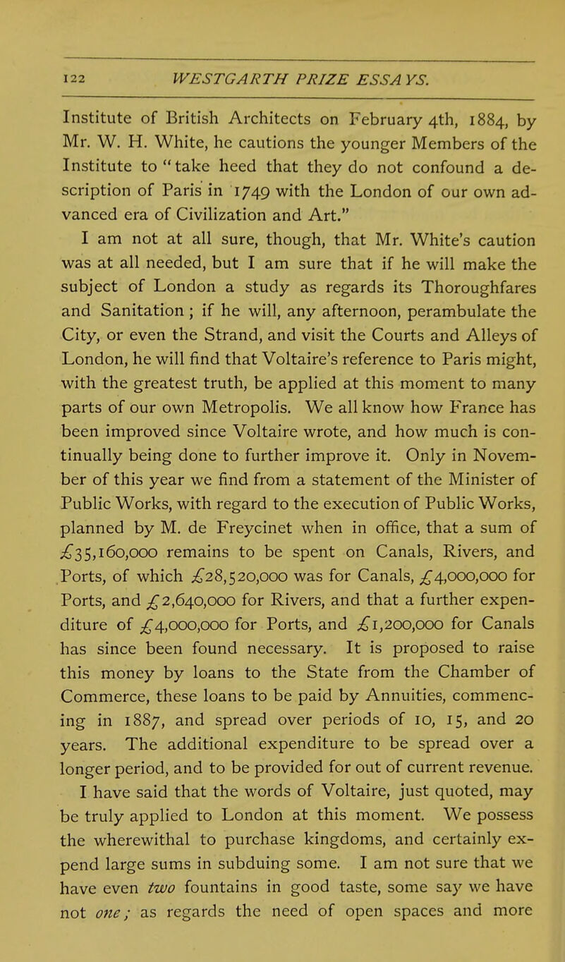 Institute of British Architects on February 4th, 1884, by- Mr. W. H. White, he cautions the younger Members of the Institute to take heed that they do not confound a de- scription of Paris' in 1749 with the London of our own ad- vanced era of Civihzation and Art. I am not at all sure, though, that Mr. White's caution was at all needed, but I am sure that if he will make the subject of London a study as regards its Thoroughfares and Sanitation ; if he will, any afternoon, perambulate the City, or even the Strand, and visit the Courts and Alleys of London, he will find that Voltaire's reference to Paris might, with the greatest truth, be applied at this moment to many parts of our own Metropolis. We all know how France has been improved since Voltaire wrote, and how much is con- tinually being done to further improve it. Only in Novem- ber of this year we find from a statement of the Minister of Public Works, with regard to the execution of Public Works, planned by M. de Freycinet when in office, that a sum of ;^35,160,000 remains to be spent on Canals, Rivers, and .Ports, of which ;^28,520,000 was for Canals, 4,000,000 for Ports, and 2,640,000 for Rivers, and that a further expen- diture of 4,000,000 for Ports, and 200,000 for Canals has since been found necessary. It is proposed to raise this money by loans to the State from the Chamber of Commerce, these loans to be paid by Annuities, commenc- ing in 1887, and spread over periods of 10, 15, and 20 years. The additional expenditure to be spread over a longer period, and to be provided for out of current revenue. I have said that the words of Voltaire, just quoted, may be truly applied to London at this moment. We possess the wherewithal to purchase kingdoms, and certainly ex- pend large sums in subduing some. I am not sure that we have even two fountains in good taste, some say we have not one; as regards the need of open spaces and more