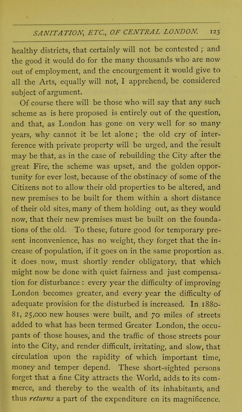 healthy districts, that certainly will not be contested ; and the good it would do for the many thousands who are now out of employment, and the encourgement it would give to all the Arts, equally will not, I apprehend, be considered subject of argument. Of course there will be those who will say that any such scheme as is here proposed is entirely out of the question, and that, as London has gone on very well for so many years, why cannot it be let alone; the old cry of inter- ference with private property will be urged, and the result may be that, as in the case of rebuilding the City after the great Fire, the scheme was upset, and the golden oppor- tunity for ever lost, because of the obstinacy of some of the Citizens not to allow their old properties to be altered, and new premises to be built for them within a short distance of their old sites, many of them holding out, as they would now, that their new premises must be built on the founda- tions of the old. To these, future good for temporary pre- sent inconvenience, has no weight, they forget that the in- crease of population, if it goes on in the same proportion as it does now, must shortly render obligatory, that which might now be done with quiet fairness and just compensa- tion for disturbance : every year the difficulty of improving London becomes greater, and every year the difficulty of adequate provision for the disturbed is increased. In 1880- 81, 25,000 new houses were built, and 70 miles of streets added to what has been termed Greater London, the occu- pants of those houses, and the traffic of those streets pour into the City, and render difficult, irritating, and slow, that circulation upon the rapidity of which important time, money and temper depend. These short-sighted persons forget that a fine City attracts the World, adds to its com- merce, and thereby to the wealth of its inhabitants, and thus returns a part of the expenditure on its magnificence.