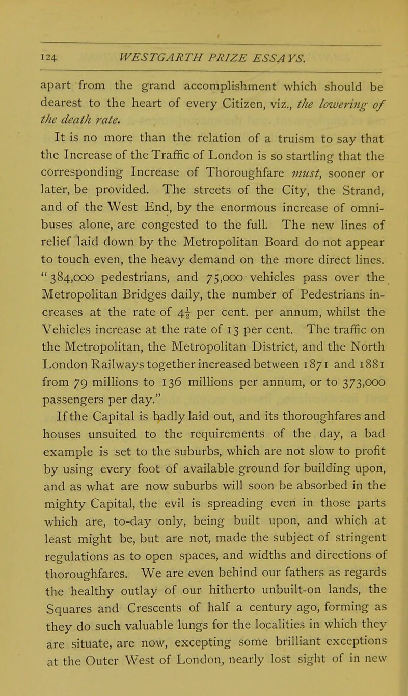 apart from the grand accomplishment which should be dearest to the heart of every Citizen, viz., the lowering of the death rate. It is no more than the relation of a truism to say that the Increase of the Traffic of London is so startling that the corresponding Increase of Thoroughfare must, sooner or later, be provided. The streets of the City, the Strand, and of the West End, by the enormous increase of omni- buses alone, are congested to the full. The new lines of relief laid down by the Metropolitan Board do not appear to touch even, the heavy demand on the more direct lines. 384,000 pedestrians, and 75,000 vehicles pass over the Metropolitan Bridges daily, the number of Pedestrians in- creases at the rate of 4I per cent, per annum, whilst the Vehicles increase at the rate of 13 per cent. The traffic on the Metropolitan, the Metropolitan District, and the North London Railways together increased between 1871 and 1881 from 79 millions to 136 millions per annum, or to 373,000 passengers per day. If the Capital is badly laid out, and its thoroughfares and houses unsuited to the requirements of the day, a bad example is set to the suburbs, which are not slow to profit by using every foot of available ground for building upon, and as what are now suburbs will soon be absorbed in the mighty Capital, the evil is spreading even in those parts which are, to-day only, being built upon, and which at least might be, but are not, made the subject of stringent regulations as to open spaces, and widths and directions of thoroughfares. We are even behind our fathers as regards the healthy outlay of our hitherto unbuilt-on lands, the Squares and Crescents of half a century ago, forming as they do such valuable lungs for the localities in which they are situate, are now, excepting some brilliant exceptions at the Outer West of London, nearly lost sight of in new