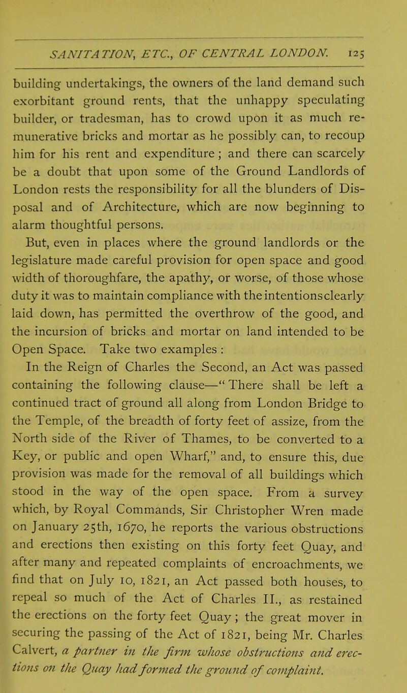 building undertakings, the owners of the land demand such exorbitant ground rents, that the unhappy speculating builder, or tradesman, has to crowd upon it as much re- munerative bricks and mortar as he possibly can, to recoup him for his rent and expenditure; and there can scarcely be a doubt that upon some of the Ground Landlords of London rests the responsibility for all the blunders of Dis- posal and of Architecture, which are now beginning to alarm thoughtful persons. But, even in places where the ground landlords or the legislature made careful provision for open space and good width of thoroughfare, the apathy, or worse, of those whose duty it was to maintain compliance with the intentions clearly laid down, has permitted the overthrow of the good, and the incursion of bricks and mortar on land intended to be Open Space. Take two examples : In the Reign of Charles the Second, an Act was passed containing the following clause— There shall be left a continued tract of ground all along from London Bridge to the Temple, of the breadth of forty feet of assize, from the North side of the River of Thames, to be converted to a Key, or public and open Wharf, and, to ensure this, due provision was made for the removal of all buildings which stood in the way of the open space. From a survey which, by Royal Commands, Sir Christopher Wren made on January 25th, 1670, he reports the various obstructions and erections then existing on this forty feet Quay, and after many and repeated complaints of encroachments, we find that on July 10, 1821, an Act passed both houses, to repeal so much of the Act of Charles IL, as restained the erections on the forty feet Quay; the great mover in securing the passing of the Act of 1821, being Mr. Charles Calvert, a partner in the firm whose obstructions and erec- tions on the Quay had formed the ground of complaint.