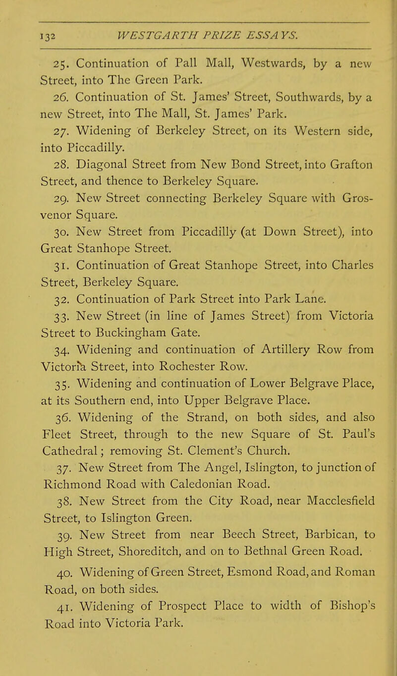 25. Continuation of Pall Mall, Westwards, by a new Street, into The Green Park. 26. Continuation of St. James' Street, Southwards, by a new Street, into The Mall, St. James' Park. 27. Widening of Berkeley Street, on its Western side, into Piccadilly. 28. Diagonal Street from New Bond Street, into Grafton Street, and thence to Berkeley Square. 29. New Street connecting Berkeley Square with Gros- venor Square. 30. New Street from Piccadilly (at Down Street), into Great Stanhope Street. 31. Continuation of Great Stanhope Street, into Charles Street, Berkeley Square. 32. Continuation of Park Street into Park Lane. 33. New Street (in line of James Street) from Victoria Street to Buckingham Gate. 34. Widening and continuation of Artillery Row from Victorik Street, into Rochester Row. 35. Widening and continuation of Lower Belgrave Place, at its Southern end, into Upper Belgrave Place. 36. Widening of the Strand, on both sides, and also Fleet Street, through to the new Square of St. Paul's Cathedral; removing St. Clement's Church. 37. New Street from The Angel, Islington, to junction of Richmond Road with Caledonian Road. 38. New Street from the City Road, near Macclesfield Street, to Islington Green. 39. New Street from near Beech Street, Barbican, to High Street, Shoreditch, and on to Bethnal Green Road. 40. Widening of Green Street, Esmond Road, and Roman Road, on both sides. 41. Widening of Prospect Place to width of Bishop's Road into Victoria Park.