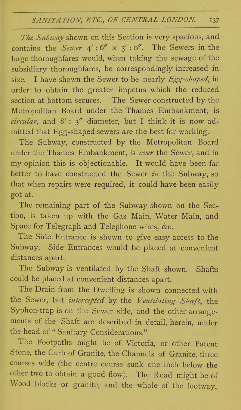 SANITATION, ETC., OF CENTRAL LONDON. \yj The Suhivay shown on this Section is very spacious, and contains the Seiver 4': 6 x 3' : o'^ The Sewers in the large thoroughfares would, when taking the sewage of the subsidiary thoroughfares, be correspondingly increased in size. I have shown the Sewer to be nearly Egg-shaped, in order to obtain the greater impetus which the reduced section at bottom secures. The Sewer constructed by the Metropolitan Board under the Thames Embankment, is circular, and 8' : 3'' diameter, but I think it is now ad- mitted that Egg-shaped sewers are the best for working. The Subway, constructed by the Metropolitan Board under the Thames Embankment, is over the Sewer, and in my opinion this is objectionable. It would have been far better to have constructed the Sewer in the Subway, so that when repairs were required, it could have been easily got at. The remaining part of the Subway shown on the Sec- tion, is taken up with the Gas Main, Water Main, and Space for Telegraph and Telephone wires, 8z:c. The Side Entrance is shown to give easy access to the Subway. Side Entrances would be placed at convenient distances apart. The Subway is ventilated by the Shaft shown. Shafts could be placed at convenient distances apart. The Drain from the Dwelling is shown connected with the Sewer, but intercepted by the Ventilating Shaft, the Syphon-trap is on the Sewer side, and the other arrange- ments of the Shaft are described in detail, herein, under the head of  Sanitary Considerations. The Footpaths might be of Victoria, or other Patent Stone, the Curb of Granite, the Channels of Granite, three courses wide (the centre course sunk one inch below the other two to obtain a good flow). The Road might be of Wood blocks or granite, and the whole of the footway,