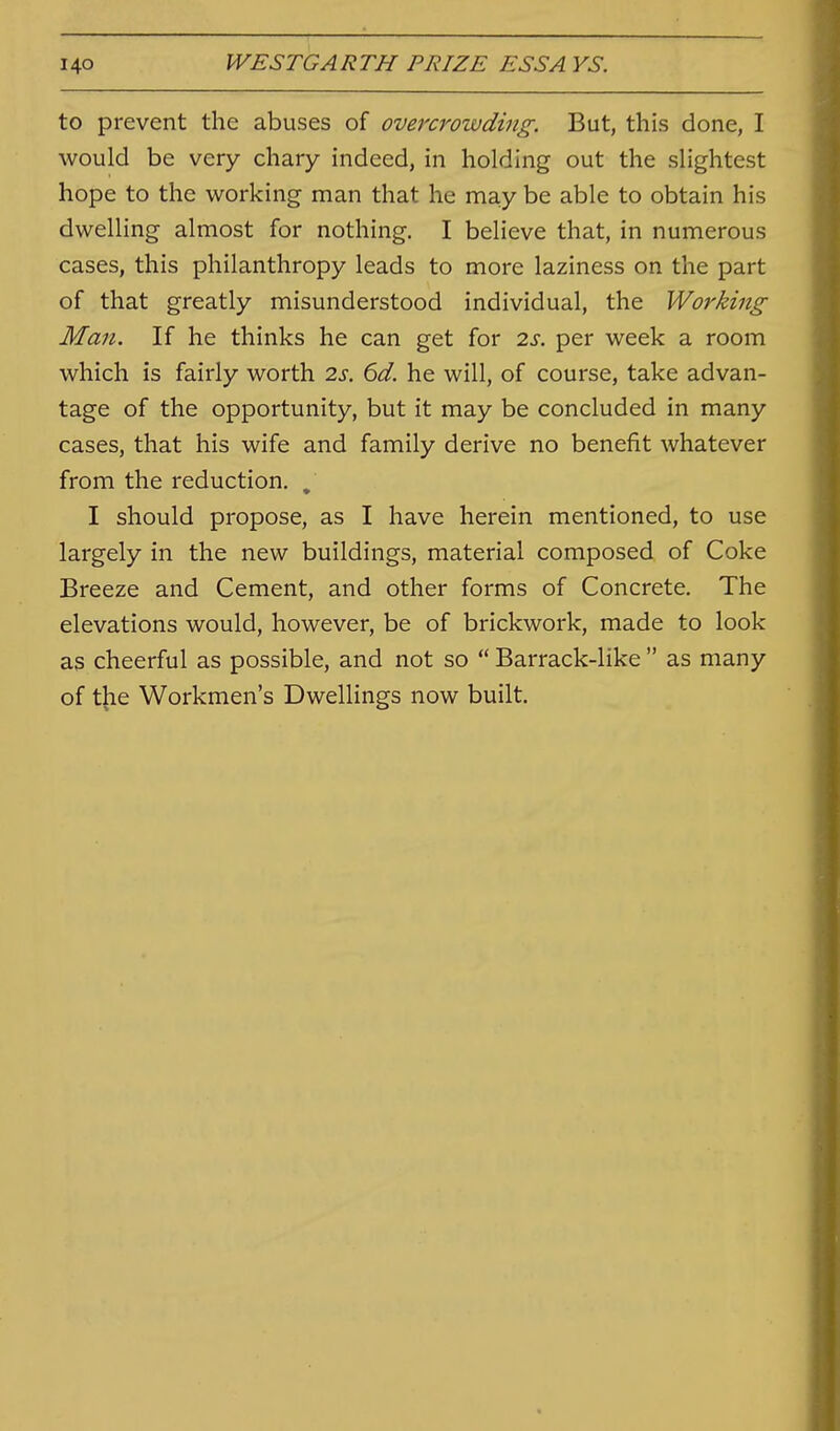 to prevent the abuses of overcrowding. But, this done, I would be very chary indeed, in holding out the slightest hope to the working man that he may be able to obtain his dwelling almost for nothing, I believe that, in numerous cases, this philanthropy leads to more laziness on the part of that greatly misunderstood individual, the Working Man. If he thinks he can get for 2s. per week a room which is fairly worth 2s. 6d. he will, of course, take advan- tage of the opportunity, but it may be concluded in many cases, that his wife and family derive no benefit whatever from the reduction. , I should propose, as I have herein mentioned, to use largely in the new buildings, material composed of Coke Breeze and Cement, and other forms of Concrete. The elevations would, however, be of brickwork, made to look as cheerful as possible, and not so  Barrack-like  as many of the Workmen's Dwellings now built.