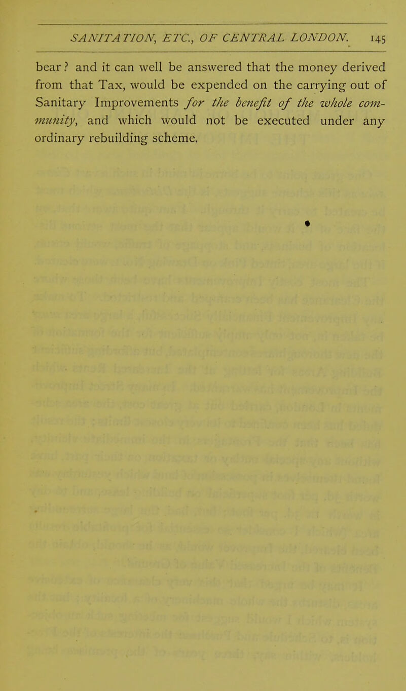 bear ? and it can well be answered that the money derived from that Tax, would be expended on the carrying out of Sanitary Improvements for the benefit of the whole com- immity, and which would not be executed under any ordinary rebuilding scheme.