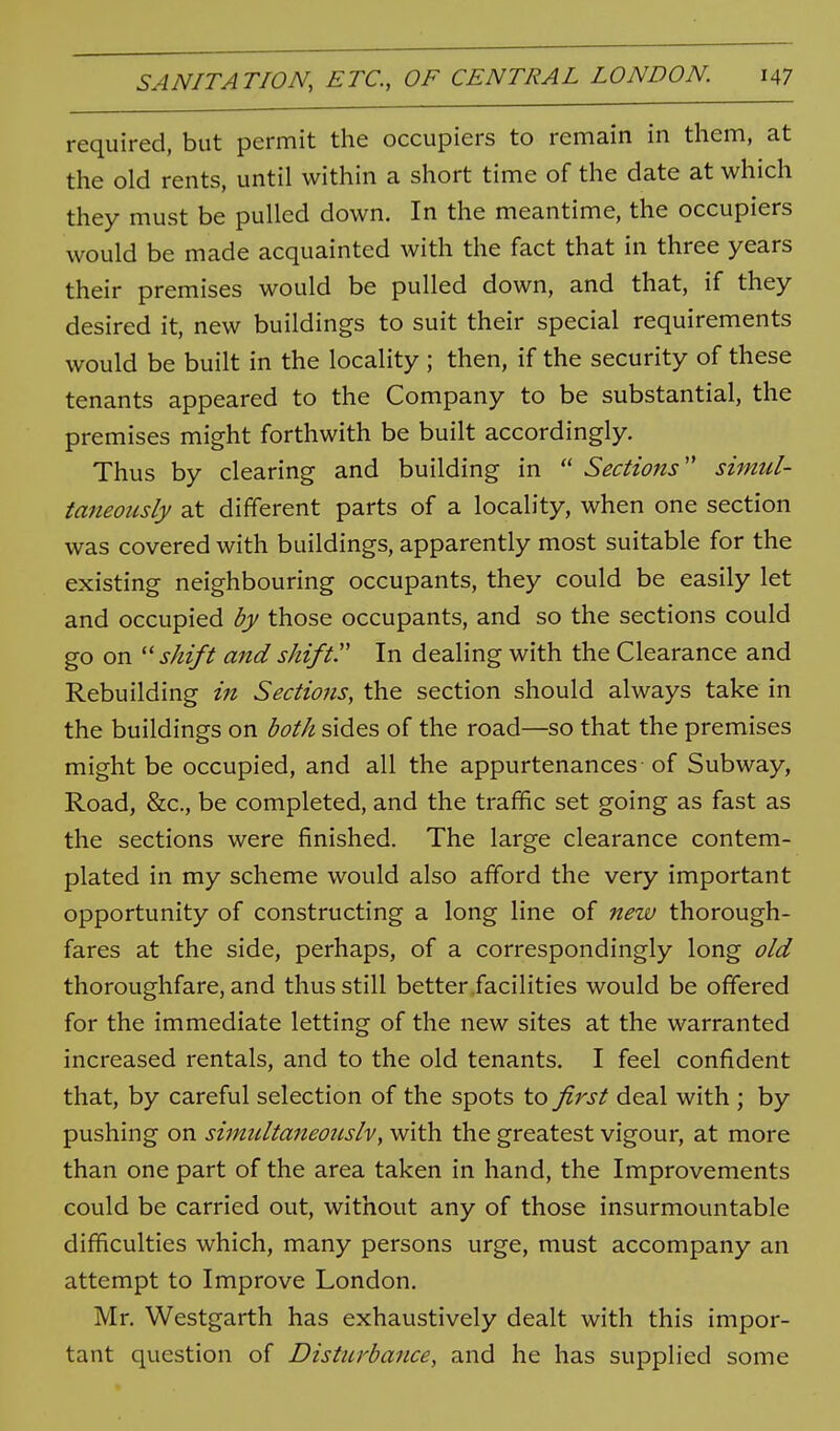 required, but permit the occupiers to remain in them, at the old rents, until within a short time of the date at which they must be pulled down. In the meantime, the occupiers would be made acquainted with the fact that in three years their premises would be pulled down, and that, if they desired it, new buildings to suit their special requirements would be built in the locality ; then, if the security of these tenants appeared to the Company to be substantial, the premises might forthwith be built accordingly. Thus by clearing and building in  Sections'' simul- taneously at different parts of a locality, when one section was covered with buildings, apparently most suitable for the existing neighbouring occupants, they could be easily let and occupied by those occupants, and so the sections could go on ''shift and shift. In dealing with the Clearance and Rebuilding in Sections, the section should always take in the buildings on both sides of the road—so that the premises might be occupied, and all the appurtenances of Subway, Road, &c., be completed, and the traffic set going as fast as the sections were finished. The large clearance contem- plated in my scheme would also afford the very important opportunity of constructing a long line of new thorough- fares at the side, perhaps, of a correspondingly long old thoroughfare, and thus still better facilities would be offered for the immediate letting of the new sites at the warranted increased rentals, and to the old tenants. I feel confident that, by careful selection of the spots to first deal with ; by pushing on simultaneonslv, with the greatest vigour, at more than one part of the area taken in hand, the Improvements could be carried out, without any of those insurmountable difficulties which, many persons urge, must accompany an attempt to Improve London. Mr. Westgarth has exhaustively dealt with this impor- tant question of Disturbance, and he has supplied some