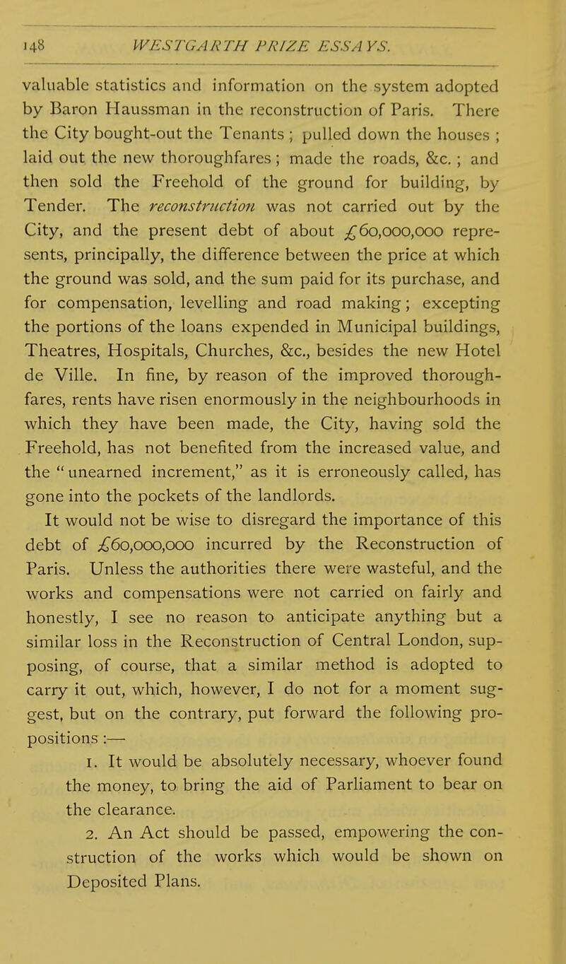valuable statistics and information on the system adopted by Baron Haussman in the reconstruction of Paris. There the City bought-out the Tenants ; pulled down the houses ; laid out the new thoroughfares ; made the roads, &c. ; and then sold the Freehold of the ground for building, by Tender. The reconstruction was not carried out by the City, and the present debt of about ;^6o,ooo,ooo repre- sents, principally, the difference between the price at which the ground was sold, and the sum paid for its purchase, and for compensation, levelling and road making; excepting the portions of the loans expended in Municipal buildings, Theatres, Hospitals, Churches, &c., besides the new Hotel de Ville. In fine, by reason of the improved thorough- fares, rents have risen enormously in the neighbourhoods in which they have been made, the City, having sold the Freehold, has not benefited from the increased value, and the unearned increment, as it is erroneously called, has gone into the pockets of the landlords. It would not be wise to disregard the importance of this debt of ;^6o,ooo,ooo incurred by the Reconstruction of Paris. Unless the authorities there were wasteful, and the works and compensations were not carried on fairly and honestly, I see no reason to anticipate anything but a similar loss in the Reconstruction of Central London, sup- posing, of course, that a similar method is adopted to carry it out, which, however, I do not for a moment sug- gest, but on the contrary, put forward the following pro- positions :— 1. It would be absolutely necessary, whoever found the money, to bring the aid of Parliament to bear on the clearance. 2. An Act should be passed, empowering the con- struction of the works which would be shown on Deposited Plans.