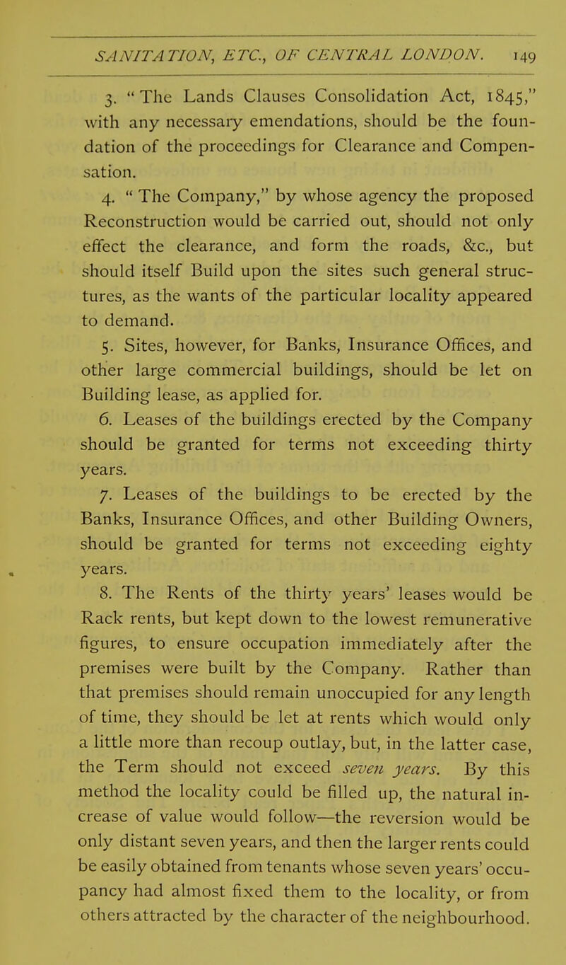 3. The Lands Clauses Consolidation Act, 1845, with any necessary emendations, should be the foun- dation of the proceedings for Clearance and Compen- sation. 4.  The Company, by whose agency the proposed Reconstruction would be carried out, should not only effect the clearance, and form the roads, &c., but should itself Build upon the sites such general struc- tures, as the wants of the particular locality appeared to demand. 5. Sites, however, for Banks, Insurance Offices, and other large commercial buildings, should be let on Building lease, as applied for. 6. Leases of the buildings erected by the Company should be granted for terms not exceeding thirty years. 7. Leases of the buildings to be erected by the Banks, Insurance Offices, and other Building Owners, should be granted for terms not exceeding eighty years. 8. The Rents of the thirty years' leases would be Rack rents, but kept down to the lowest remunerative figures, to ensure occupation immediately after the premises were built by the Company. Rather than that premises should remain unoccupied for any length of time, they should be let at rents which would only a little more than recoup outlay, but, in the latter case, the Term should not exceed seven years. By this method the locality could be filled up, the natural in- crease of value would follow—the reversion would be only distant seven years, and then the larger rents could be easily obtained from tenants whose seven years' occu- pancy had almost fixed them to the locality, or from others attracted by the character of the neighbourhood.