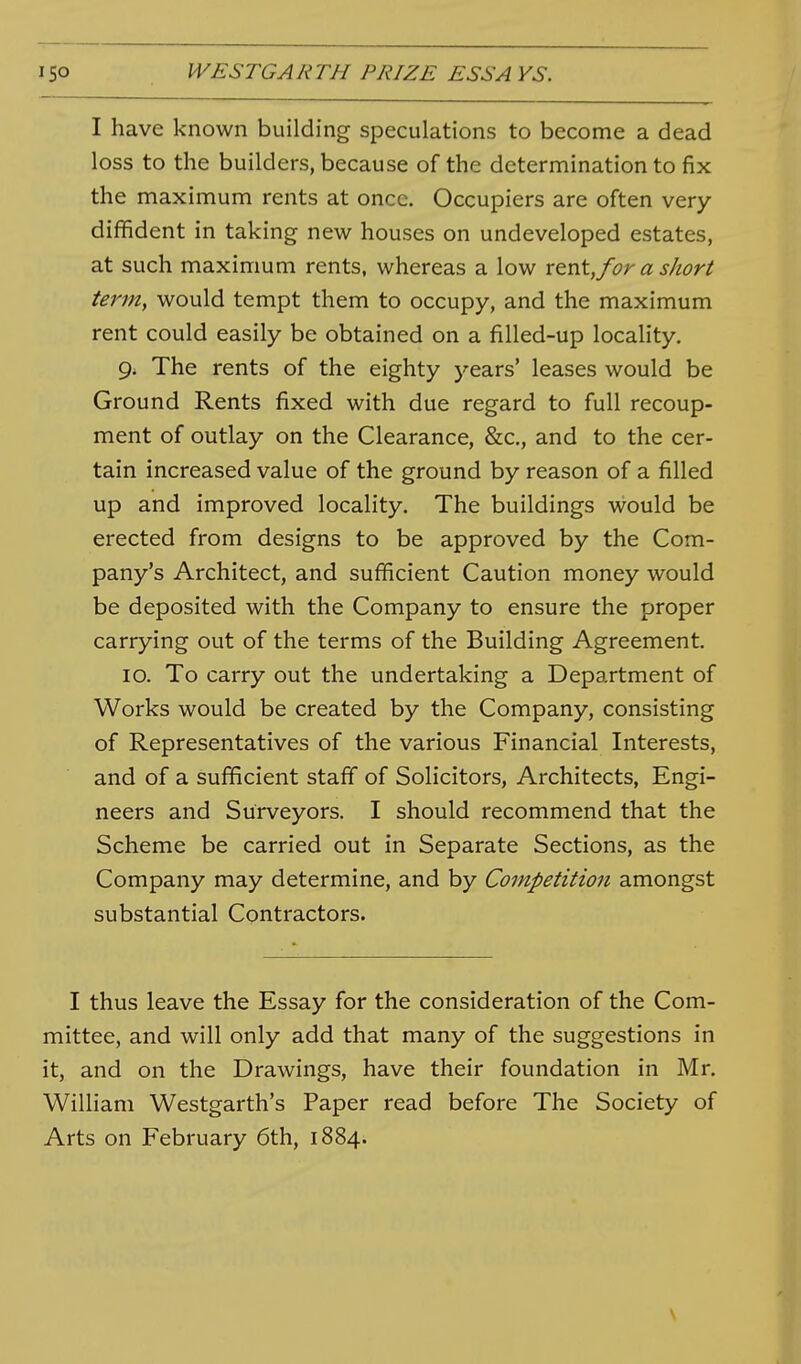 I have known building speculations to become a dead loss to the builders, because of the determination to fix the maximum rents at once. Occupiers are often very- diffident in taking new houses on undeveloped estates, at such maximum rents, whereas a low rent, for a short tenn, would tempt them to occupy, and the maximum rent could easily be obtained on a fiUed-up locality, 9. The rents of the eighty years' leases would be Ground Rents fixed with due regard to full recoup- ment of outlay on the Clearance, &c,, and to the cer- tain increased value of the ground by reason of a filled up and improved locality. The buildings would be erected from designs to be approved by the Com- pany's Architect, and sufficient Caution money would be deposited with the Company to ensure the proper carrying out of the terms of the Building Agreement. 10. To carry out the undertaking a Department of Works would be created by the Company, consisting of Representatives of the various Financial Interests, and of a sufficient staff of Solicitors, Architects, Engi- neers and Surveyors. I should recommend that the Scheme be carried out in Separate Sections, as the Company may determine, and by Competition amongst substantial Contractors. I thus leave the Essay for the consideration of the Com- mittee, and will only add that many of the suggestions in it, and on the Drawings, have their foundation in Mr. William Westgarth's Paper read before The Society of Arts on February 6th, 1884. \