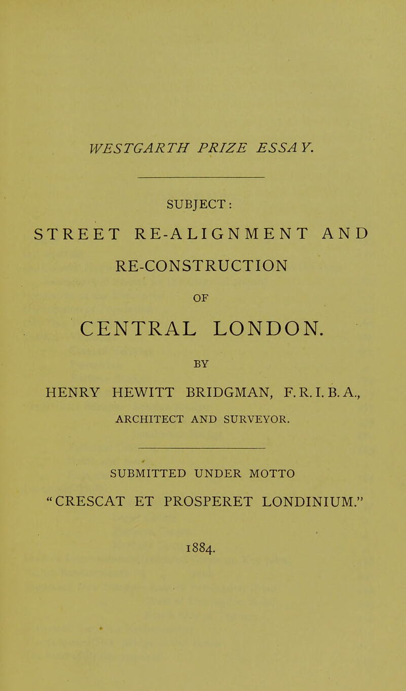 SUBJECT: STREET RE-ALIGNMENT AND RE-CONSTRUCTION OF CENTRAL LONDON. BY HENRY HEWITT BRIDGMAN, F.R.I.B.A., ARCHITECT AND SURVEYOR. SUBMITTED UNDER MOTTO CRESCAT ET PROSPERET LONDINIUM.' 1884.