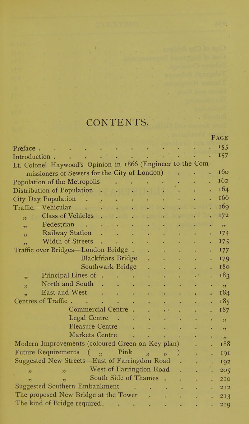 CONTENTS. Page Preface ^55 Introduction ^57 Lt.-Colonel Haywood's Opinion in 1866 (Engineer to the Com- missioners of Sewers for the City of London) . . . 160 Population of the Metropolis 162 Distribution of Population 164 City Day Population . 166 Traffic—Vehicular 169 „ Class of Vehicles 172 „ Pedestrian „ „ Railway Station I74 „ Width of Streets I7S Traffic over Bridges—London Bridge 177 Blackfriars Bridge 179 Southwark Bridge 180 „ Principal Lines of • . 183 „ North and South „ „ East and West ........ 184 Centres of Traffic 185 Commercial Centre . . . ■ . . .187 Legal Centre „ Pleasure Centre „ Markets Centre „ Modern Improvements (coloured Green on Key plan) . .188 Future Requirements ( „ Pink „ „ ) . . igi Suggested New Streets—East of Farringdon Road . . . 192 „ „ West of Farringdon Road . . . 205 „ „ South Side of Thames . , . .210 Suggested Southern Embankment 212 The proposed New Bridge at the Tower 213 The kind of Bridge required 219