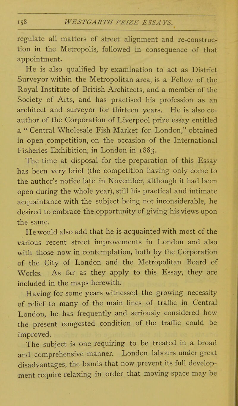 regulate all matters of street alignment and re-construc- tion in the Metropolis, followed in consequence of that appointment. He is also qualified by examination to act as District Surveyor within the Metropolitan area, is a Fellow of the Royal Institute of British Architects, and a member of the Society of Arts, and has practised his profession as an architect and surveyor for thirteen years. He is also co- author of the Corporation of Liverpool prize essay entitled a  Central Wholesale Fish Market for London, obtained in open competition, on the occasion of the International Fisheries Exhibition, in London in 1883. The time at disposal for the preparation of this Essay has been very brief (the competition having only come to the author's notice late in November, although it had been open during the whole year), still his practical and intimate acquaintance with the subject being not inconsiderable, he desired to embrace the opportunity of giving his views upon the same. He would also add that he is acquainted with most of the various recent street improvements in London and also with those now in contemplation, both by the Corporation of the City of London and the Metropolitan Board of Works. As far as they apply to this Essay, they are included in the maps herewith. Having for some years witnessed the growing necessity of relief to many of the main lines of traffic in Central London, he has frequently and seriously considered how the present congested condition of the traffic could be improved. The subject is one requiring to be treated in a broad and comprehensive manner. London labours under great disadvantages, the bands that now prevent its full develop- ment require relaxing in order that moving space may be