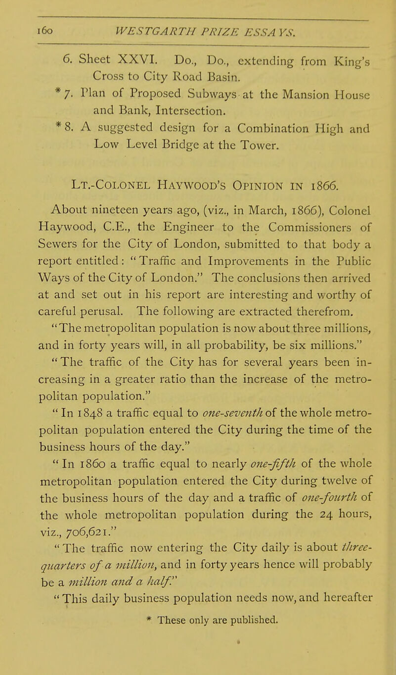 6. Sheet XXVI. Do., Do., extending from King's Cross to City Road Basin. */. rian of Proposed Subways at the Mansion House and Bank, Intersection. *8. A suggested design for a Combination High and Low Level Bridge at the Tower. Lt.-Colonel Haywood's Opinion in 1866. About nineteen years ago, (viz., in March, 1866), Colonel Haywood, C.E., the Engineer to the Commissioners of Sewers for the City of London, submitted to that body a report entitled:  Traffic and Improvements in the Public Ways of the City of London. The conclusions then arrived at and set out in his report are interesting and worthy of careful perusal. The following are extracted therefrom, The metropolitan population is now about three millions, and in forty years will, in all probability, be six millions. The traffic of the City has for several years been in- creasing in a greater ratio than the increase of the metro- pohtan population.  In 1848 a traffic equal to one-seventh the whole metro- politan population entered the City during the time of the business hours of the day. In i860 a traffic equal to nearly one-fifth of the whole metropolitan population entered the City during twelve of the business hours of the day and a traffic of one-fourth of the whole metropolitan population during the 24 hours, viz., 706,621.  The traffic now entering the City daily is about three- quarters of a million, and in forty years hence will probably be a million and a half  This daily business population needs now, and hereafter * These only are published.