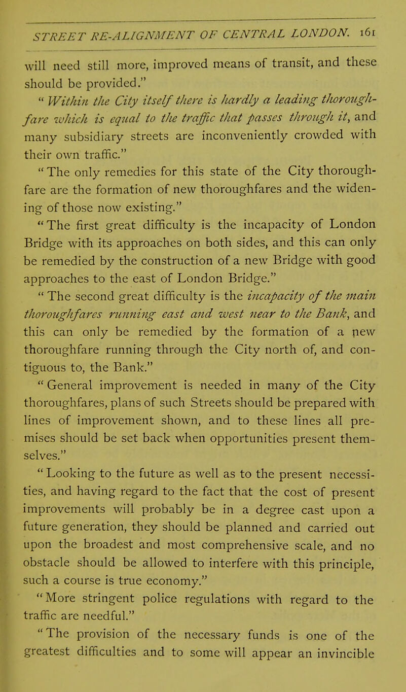 will need still more, improved means of transit, and these should be provided.  Within the City itself there is hardly a leading thorough- fare which is eq2ial to the traffic that passes tJirongh it, and many subsidiary streets are inconveniently crowded with their own traffic.  The only remedies for this state of the City thorough- fare are the formation of new thoroughfares and the widen- ing of those now existing. The first great difficulty is the incapacity of London Bridge with its approaches on both sides, and this can only be remedied by the construction of a new Bridge with good approaches to the east of London Bridge.  The second great difficulty is the incapacity of the main thoroiigJifares running east and west near to the Bank, and this can only be remedied by the formation of a new thoroughfare running through the City north of, and con- tiguous to, the Bank.  General improvement is needed in many of the City thoroughfares, plans of such Streets should be prepared with lines of improvement shown, and to these lines all pre- mises should be set back when opportunities present them- selves.  Looking to the future as well as to the present necessi- ties, and having regard to the fact that the cost of present improvements will probably be in a degree cast upon a future generation, they should be planned and carried out upon the broadest and most comprehensive scale, and no obstacle should be allowed to interfere with this principle, such a course is true economy. More stringent police regulations with regard to the traffic are needful. The provision of the necessary funds is one of the greatest difficulties and to some will appear an invincible