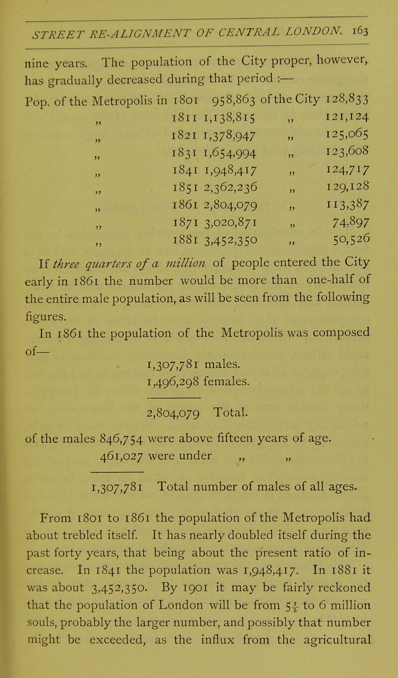 nine years. The population of the City proper, however, has gradually decreased during that period :— Pop. of the Metropolis in 1801 958,863 of the City 128,833 1811 1,138,815 }> 121,124 1821 1,378,947 ft 125,065 >> 1831 1,654,994 }} 123,608 1841 1,948,417 )) 124,717 » 1851 2,362,236 )> 129,128 >» 1861 2,804,079 113,387 >) 1871 3,020,871 » 74,897 >> 1881 3,452,350 J, 50,526 If t/iree quarters of a million of people entered the City early in 1861 the number would be more than one-half of the entire male population, as will be seen from the following figures. In 1861 the population of the Metropolis was composed of— 1,307,781 males. 1,496,298 females. 2,804,079 Total. of the males 846,754 were above fifteen years of age. 461,027 were under „ „ 1,307,781 Total number of males of all ages. From 1801 to 1861 the population of the Metropolis had about trebled itself It has nearly doubled itself during the past forty years, that being about the present ratio of in- crease. In 1841 the population was 1,948,417. In 1881 it was about 3,452,350. By 1901 it may be fairly reckoned that the population of London will be from 5^ to 6 million souls, probably the larger number, and possibly that number might be exceeded, as the influx from the agricultural