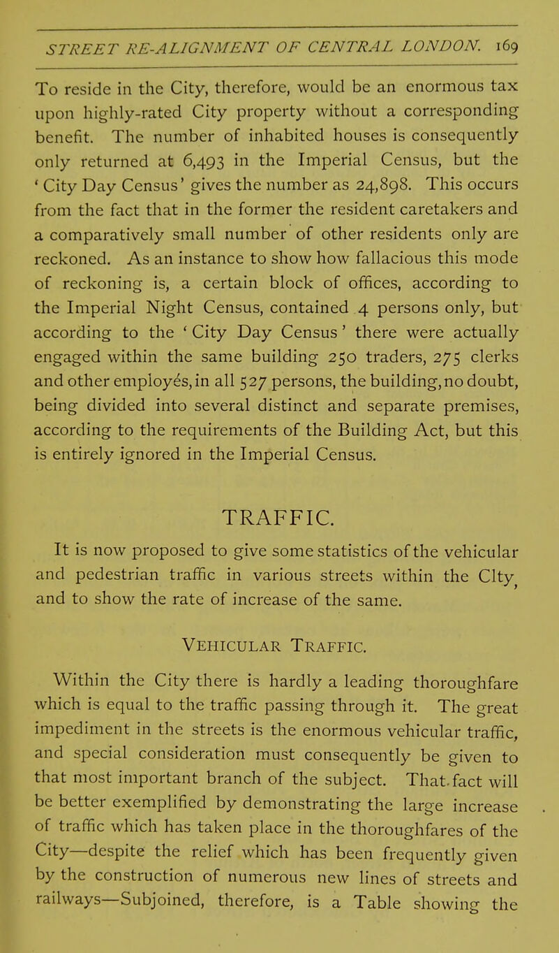 To reside in the City, therefore, would be an enormous tax upon highly-rated City property without a corresponding benefit. The number of inhabited houses is consequently only returned at 6,493 hi the Imperial Census, but the ' City Day Census' gives the number as 24,898. This occurs from the fact that in the former the resident caretakers and a comparatively small number of other residents only are reckoned. As an instance to show how fallacious this mode of reckoning is, a certain block of offices, according to the Imperial Night Census, contained 4 persons only, but according to the * City Day Census' there were actually engaged within the same building 250 traders, 275 clerks and other employes, in all 5 27 persons, the building, no doubt, being divided into several distinct and separate premises, according to the requirements of the Building Act, but this is entirely ignored in the Imperial Census. TRAFFIC. It is now proposed to give some statistics of the vehicular and pedestrian traffic in various streets within the City and to show the rate of increase of the same. Vehicular Traffic. Within the City there is hardly a leading thoroughfare which is equal to the traffic passing through it. The great impediment in the streets is the enormous vehicular traffic, and special consideration must consequently be given to that most important branch of the subject. That-fact will be better exemplified by demonstrating the large increase of traffic which has taken place in the thoroughfares of the City—despite the relief which has been frequently given by the construction of numerous new lines of streets and railways—Subjoined, therefore, is a Table showing the